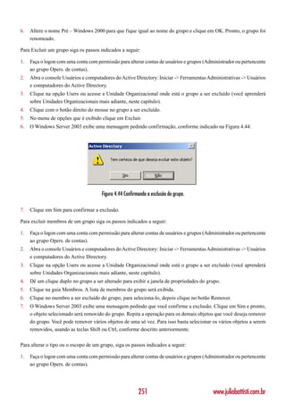 6.   Altere o nome Pré – Windows 2000 para que fique igual ao nome do grupo e clique em OK. Pronto, o grupo foi
     renomeado.

Para Excluir um grupo siga os passos indicados a seguir:

1.   Faça o logon com uma conta com permissão para alterar contas de usuários e grupos (Administrador ou pertencente
     ao grupo Opers. de contas).
2.   Abra o console Usuários e computadores do Active Directory: Iniciar -> Ferramentas Administrativas -> Usuários
     e computadores do Active Directory.
3.   Clique na opção Users ou acesse a Unidade Organizacional onde está o grupo a ser excluído (você aprenderá
     sobre Unidades Organizacionais mais adiante, neste capítulo).
4.   Clique com o botão direito do mouse no grupo a ser excluído.
5.   No menu de opções que é exibido clique em Excluir.
6.   O Windows Server 2003 exibe uma mensagem pedindo confirmação, conforme indicado na Figura 4.44:




                                      Figura 4.44 Confirmando a exclusão do grupo.

7.   Clique em Sim para confirmar a exclusão.

Para excluir membros de um grupo siga os passos indicados a seguir:

1.   Faça o logon com uma conta com permissão para alterar contas de usuários e grupos (Administrador ou pertencente
     ao grupo Opers. de contas).
2.   Abra o console Usuários e computadores do Active Directory: Iniciar -> Ferramentas Administrativas -> Usuários
     e computadores do Active Directory.
3.   Clique na opção Users ou acesse a Unidade Organizacional onde está o grupo a ser excluído (você aprenderá
     sobre Unidades Organizacionais mais adiante, neste capítulo).
4.   Dê um clique duplo no grupo a ser alterado para exibir a janela de propriedades do grupo.
5.   Clique na guia Membros. A lista de membros do grupo será exibida.
6.   Clique no membro a ser excluído do grupo, para seleciona-lo, depois clique no botão Remover.
7.   O Windows Server 2003 exibe uma mensagem pedindo que você confirme a exclusão. Clique em Sim e pronto,
     o objeto selecionado será removido do grupo. Repita a operação para os demais objetos que você deseja remover
     do grupo. Você pode remover vários objetos de uma só vez. Para isso basta selecionar os vários objetos a serem
     removidos, usando as teclas Shift ou Ctrl, conforme descrito anteriormente.

Para alterar o tipo ou o escopo de um grupo, siga os passos indicados a seguir:

1.   Faça o logon com uma conta com permissão para alterar contas de usuários e grupos (Administrador ou pertencente
     ao grupo Opers. de contas).




                                                         251                               www.juliobattisti.com.br
 