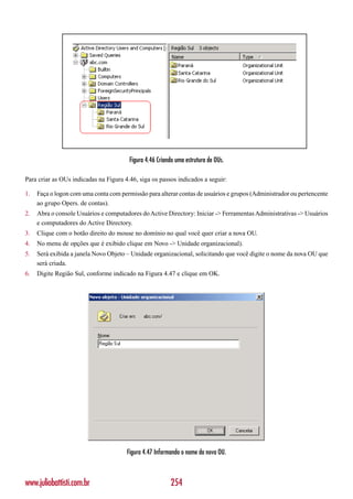 Figura 4.46 Criando uma estrutura de OUs.

Para criar as OUs indicadas na Figura 4.46, siga os passos indicados a seguir:

1.   Faça o logon com uma conta com permissão para alterar contas de usuários e grupos (Administrador ou pertencente
     ao grupo Opers. de contas).
2.   Abra o console Usuários e computadores do Active Directory: Iniciar -> Ferramentas Administrativas -> Usuários
     e computadores do Active Directory.
3.   Clique com o botão direito do mouse no domínio no qual você quer criar a nova OU.
4.   No menu de opções que é exibido clique em Novo -> Unidade organizacional).
5.   Será exibida a janela Novo Objeto – Unidade organizacional, solicitando que você digite o nome da nova OU que
     será criada.
6.   Digite Região Sul, conforme indicado na Figura 4.47 e clique em OK.




                                       Figura 4.47 Informando o nome da nova OU.



www.juliobattisti.com.br                                 254
 