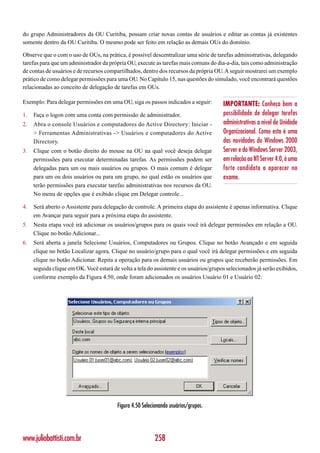 do grupo Administradores da OU Curitiba, possam criar novas contas de usuários e editar as contas já existentes
somente dentro da OU Curitiba. O mesmo pode ser feito em relação as demais OUs do domínio.

Observe que o com o uso de OUs, na prática, é possível descentralizar uma série de tarefas administrativas, delegando
tarefas para que um administrador da própria OU, execute as tarefas mais comuns do dia-a-dia, tais como administração
de contas de usuários e de recursos compartilhados, dentro dos recursos da própria OU. A seguir mostrarei um exemplo
prático de como delegar permissões para uma OU. No Capítulo 15, nas questões do simulado, você encontrará questões
relacionadas ao conceito de delegação de tarefas em OUs.

Exemplo: Para delegar permissões em uma OU, siga os passos indicados a seguir:          IMPORTANTE: Conheça bem a
1.   Faça o logon com uma conta com permissão de administrador.                         possibilidade de delegar tarefas
2.   Abra o console Usuários e computadores do Active Directory: Iniciar -              administrativas a nível de Unidade
     > Ferramentas Administrativas -> Usuários e computadores do Active                 Organizacional. Como esta é uma
     Directory.                                                                         das novidades do Windows 2000
3.   Clique com o botão direito do mouse na OU na qual você deseja delegar              Server e do Windows Server 2003,
     permissões para executar determinadas tarefas. As permissões podem ser             em relação ao NT Server 4.0, é uma
     delegadas para um ou mais usuários ou grupos. O mais comum é delegar               forte candidata a aparecer no
     para um ou dois usuários ou para um grupo, no qual estão os usuários que           exame.
     terão permissões para executar tarefas administrativas nos recursos da OU.
     No menu de opções que é exibido clique em Delegar controle...

4.   Será aberto o Assistente para delegação de controle. A primeira etapa do assistente é apenas informativa. Clique
     em Avançar para seguir para a próxima etapa do assistente.
5.   Nesta etapa você irá adicionar os usuários/grupos para os quais você irá delegar permissões em relação a OU.
     Clique no botão Adicionar...
6.   Será aberta a janela Selecione Usuários, Computadores ou Grupos. Clique no botão Avançado e em seguida
     clique no botão Localizar agora. Clique no usuário/grupo para o qual você irá delegar permissões e em seguida
     clique no botão Adicionar. Repita a operação para os demais usuários ou grupos que receberão permissões. Em
     seguida clique em OK. Você estará de volta a tela do assistente e os usuários/grupos selecionados já serão exibidos,
     conforme exemplo da Figura 4.50, onde foram adicionados os usuários Usuário 01 e Usuário 02:




                                         Figura 4.50 Selecionando usuários/grupos.




www.juliobattisti.com.br                                  258
 