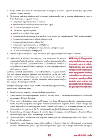 7.   Clique em OK. Você estará de volta ao assistente de delegação de tarefas. Clique em Avançar para seguir para a
     próxima etapa do assistente.
8.   Nesta etapa você deve selecionar quais permissões serão delegadas para os usuários selecionados no passo 6.
     Estão disponíveis as seguintes opções:
     ◆   Criar, excluir e gerenciar contas de usuários
     ◆   Redefinir senhas usuário/forçar alter. senha próx logon
     ◆   Ler todas as informações do usuário
     ◆   Criar, excluir e gerenciar grupos
     ◆   Modificar os membros de um grupo.
     ◆   Gerenciar vínculos de diretivas de grupo: Esta opção permite que o usuário associe GPOs já existentes a OU
     ◆   Gerar conjunto de diretivas resultante (planejamento)
     ◆   Gerar conjunto de diretivas resultante (log)
     ◆   Criar, excluir e gerenciar contas de inetOrgPerson
     ◆   Redefinir senhas de inetOrgPerson/forçar alteração senha próx. Logon
     ◆   Ler todas as informações inetOrgPerson
9.   Marque as opções desejadas e clique em Avançar, para seguir para a próxima etapa do assistente.

10. Será exibida a tela final do assistente, com um resumo das opções                 NOTA: Você pode definir permissões
    selecionadas. Você pode utilizar o botão Voltar para fazer quaisquer alterações   mais personalizadas do que este grupo
    que sejam necessárias. Clique em Concluir. O assistente será encerrado e          de permissões padrão, já existente.
    serão delegadas as permissões selecionadas para os usuários/grupos que foram      Para isso marque a opção Criar uma
    adicionados no passo 6.                                                           tarefa personalizada para delegar. Ao
Conforme comentado anteriormente, é possível definir permissões de uma maneira
                                                                                      marcar esta opção e clicar em Avançar,
bem mais refinada. Usando o Assistente para delegação de tarefas, você pode
                                                                                      serão exibidas telas adicionais do
definir ações bem específicas que poderão ser executadas pelos usuários. No
exemplo a seguir você aprenderá a utilizar o assistente para atribuir permissões      assistente, para que você possa definir
para execução de tarefas personalizadas.                                              permissões em um nível bem mais
                                                                                      personalizado. Você aprenderá a usar
Exemplo: Para delegar permissões em uma OU, definindo tarefas personalizadas,
                                                                                      esta opção no próximo exemplo prático.
siga os passos indicados a seguir:

1.   Faça o logon com uma conta com permissão de administrador.
2.   Abra o console Usuários e computadores do Active Directory: Iniciar -> Ferramentas Administrativas -> Usuários e
     computadores do Active Directory.
3.   Clique com o botão direito do mouse na OU na qual você deseja delegar permissões para executar determinadas
     tarefas. As permissões podem ser delegadas para um ou mais usuários ou grupos. O mais comum é delegar para
     um ou dois usuários ou para um grupo, no qual estão os usuários que terão permissões para executar tarefas
     administrativas nos recursos da OU. No menu de opções que é exibido clique em Delegar controle...
4.   Será aberto o Assistente para delegação de controle. A primeira etapa do assistente é apenas informativa. Clique
     em Avançar para seguir para a próxima etapa do assistente.
5.   Nesta etapa você irá adicionar os usuários/grupos para os quais você irá delegar permissões em relação a OU.
     Clique no botão Adicionar...
6.   Será aberta a janela Selecione Usuários, Computadores ou Grupos. Clique no botão Avançado e em seguida
     clique no botão Localizar agora. Clique no usuário/grupo para o qual você irá delegar permissões e em seguida




                                                         259                                  www.juliobattisti.com.br
 