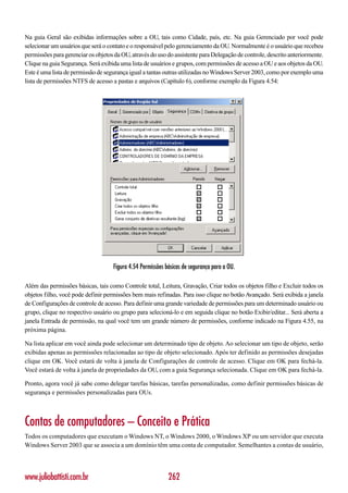Na guia Geral são exibidas informações sobre a OU, tais como Cidade, país, etc. Na guia Gerenciado por você pode
selecionar um usuários que será o contato e o responsável pelo gerenciamento da OU. Normalmente é o usuário que recebeu
permissões para gerenciar os objetos da OU, através do uso do assistente para Delegação de controle, descrito anteriormente.
Clique na guia Segurança. Será exibida uma lista de usuários e grupos, com permissões de acesso a OU e aos objetos da OU.
Este é uma lista de permissão de segurança igual a tantas outras utilizadas no Windows Server 2003, como por exemplo uma
lista de permissões NTFS de acesso a pastas e arquivos (Capítulo 6), conforme exemplo da Figura 4.54:




                                    Figura 4.54 Permissões básicas de segurança para a OU.

Além das permissões básicas, tais como Controle total, Leitura, Gravação, Criar todos os objetos filho e Excluir todos os
objetos filho, você pode definir permissões bem mais refinadas. Para isso clique no botão Avançado. Será exibida a janela
de Configurações de controle de acesso. Para definir uma grande variedade de permissões para um determinado usuário ou
grupo, clique no respectivo usuário ou grupo para selecioná-lo e em seguida clique no botão Exibir/editar... Será aberta a
janela Entrada de permissão, na qual você tem um grande número de permissões, conforme indicado na Figura 4.55, na
próxima página.

Na lista aplicar em você ainda pode selecionar um determinado tipo de objeto. Ao selecionar um tipo de objeto, serão
exibidas apenas as permissões relacionadas ao tipo de objeto selecionado. Após ter definido as permissões desejadas
clique em OK. Você estará de volta à janela de Configurações de controle de acesso. Clique em OK para fechá-la.
Você estará de volta à janela de propriedades da OU, com a guia Segurança selecionada. Clique em OK para fechá-la.

Pronto, agora você já sabe como delegar tarefas básicas, tarefas personalizadas, como definir permissões básicas de
segurança e permissões personalizadas para OUs.



Contas de computadores – Conceito e Prática
Todos os computadores que executam o Windows NT, o Windows 2000, o Windows XP ou um servidor que executa
Windows Server 2003 que se associa a um domínio têm uma conta de computador. Semelhantes a contas de usuário,




www.juliobattisti.com.br                                    262
 