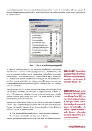 as contas de computador fornecem um meio de autenticar e auditar o acesso do computador à rede e aos recursos de
domínio. Cada conta de computador deve ser exclusiva, isto é, não podem haver duas contas, com o mesmo nome,
no mesmo domínio.




                                  Figura 4.55 Diversas permissões de segurança para a OU.

As contas de usuário e computador são adicionadas, desabilitadas, redefinidas e
excluídas usando o console Usuários e computadores do Active Directory. Uma                 IMPORTANTE: Computadores
conta de computador também pode ser criada quando você inclui um computador                 executando Windows 95 e Windows
em um domínio. Uma conta de computador é mais um tipo de objeto, armazenado                 98 não têm recursos de segurança
no Active Directory. Quando um administrador configura uma estação de trabalho,             avançados e não têm contas de
para fazer parte de um domínio, será criada no Active Directory, uma conta para
                                                                                            computador atribuídas a eles.
o computador que está ingressando no domínio. O nome da conta terá o mesmo
nome do computador.

Todo computador que faz parte de um domínio (com exceção de computadores
com o Windows 95/98/Me), tem uma conta de computador criada no Active Di-                   IMPORTANTE: Quando o nível
rectory. Além da conta é criada também uma senha, porém esta senha é gerada,                funcional de domínio foi definido
automaticamente, pelo Active Directory. Esta senha também é alterada,                       como Windows Server 2003, um
periodicamente, pelo Active Directory.                                                      novo atributo lastLogonTimestamp
Ao instalar o Windows Server 2003 em um servidor ou em uma estação de trabalho,             é usado para rastrear o último
o padrão é que o computador seja configurado para fazer parte de um Workgroup.              horário de logon de uma conta de
Para que o computador faça parte de um domínio, baseado no Active Directory,                usuário ou computador. Este
você deve executar os seguintes passos:                                                     atributo é replicado no domínio e
    ◆   Criar uma conta de computador, com o mesmo nome do computador.                      pode fornecer informações
    ◆   Configurar o computador para fazer parte do domínio.                                importantes sobre o histórico de um
A seguir apresentarei dois exemplos práticos, onde serão executados estes passos.           usuário ou computador.



                                                          263                                      www.juliobattisti.com.br
 