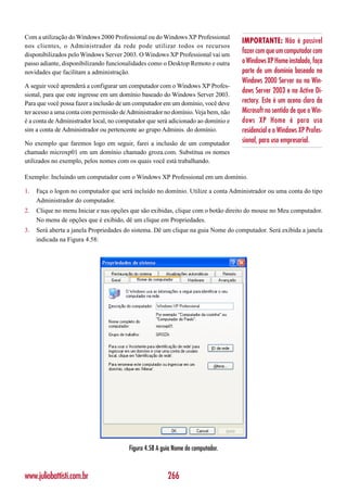 Com a utilização do Windows 2000 Professional ou do Windows XP Professional
                                                                                   IMPORTANTE: Não é possível
nos clientes, o Administrador da rede pode utilizar todos os recursos
disponibilizados pelo Windows Server 2003. O Windows XP Professional vai um
                                                                                   fazer com que um computador com
passo adiante, disponibilizando funcionalidades como o Desktop Remoto e outra      o Windows XP Home instalado, faça
novidades que facilitam a administração.                                           parte de um domínio baseado no
                                                                                   Windows 2000 Server ou no Win-
A seguir você aprenderá a configurar um computador com o Windows XP Profes-
sional, para que este ingresse em um domínio baseado do Windows Server 2003.
                                                                                   dows Server 2003 e no Active Di-
Para que você possa fazer a inclusão de um computador em um domínio, você deve     rectory. Este é um aceno claro da
ter acesso a uma conta com permissão de Administrador no domínio. Veja bem, não    Microsoft no sentido de que o Win-
é a conta de Administrador local, no computador que será adicionado ao domínio e   dows XP Home é para uso
sim a conta de Administrador ou pertencente ao grupo Adminis. do domínio.          residencial e o Windows XP Profes-
No exemplo que faremos logo em seguir, farei a inclusão de um computador           sional, para uso empresarial.
chamado microxp01 em um domínio chamado groza.com. Substitua os nomes
utilizados no exemplo, pelos nomes com os quais você está trabalhando.

Exemplo: Incluindo um computador com o Windows XP Professional em um domínio.

1.   Faça o logon no computador que será incluído no domínio. Utilize a conta Administrador ou uma conta do tipo
     Administrador do computador.
2.   Clique no menu Iniciar e nas opções que são exibidas, clique com o botão direito do mouse no Meu computador.
     No menu de opções que é exibido, dê um clique em Propriedades.
3.   Será aberta a janela Propriedades do sistema. Dê um clique na guia Nome do computador. Será exibida a janela
     indicada na Figura 4.58:




                                        Figura 4.58 A guia Nome do computador.



www.juliobattisti.com.br                                266
 