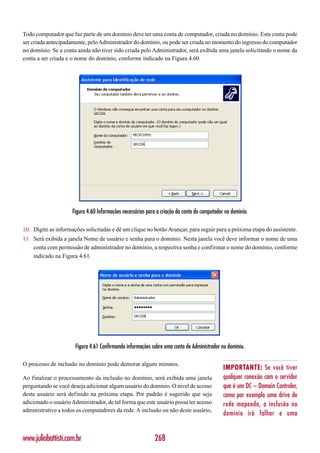 Todo computador que faz parte de um domínio deve ter uma conta de computador, criada no domínio. Esta conta pode
ser criada antecipadamente, pelo Administrador do domínio, ou pode ser criada no momento do ingresso do computador
no domínio. Se a conta ainda não tiver sido criada pelo Administrador, será exibida uma janela solicitando o nome da
conta a ser criada e o nome do domínio, conforme indicado na Figura 4.60.




                     Figura 4.60 Informações necessárias para a criação da conta do computador no domínio.

10. Digite as informações solicitadas e dê um clique no botão Avançar, para seguir para a próxima etapa do assistente.
11. Será exibida a janela Nome de usuário e senha para o domínio. Nesta janela você deve informar o nome de uma
    conta com permissão de administrador no domínio, a respectiva senha e confirmar o nome do domínio, conforme
    indicado na Figura 4.61.




                      Figura 4.61 Confirmando informações sobre uma conta de Administrador no domínio.

O processo de inclusão no domínio pode demorar alguns minutos.
                                                                                              IMPORTANTE: Se você tiver
Ao finalizar o processamento da inclusão no domínio, será exibida uma janela                  qualquer conexão com o servidor
perguntando se você deseja adicionar algum usuário do domínio. O nível de acesso              que é um DC – Domain Controler,
deste usuário será definido na próxima etapa. Por padrão é sugerido que seja                  como por exemplo uma drive de
adicionado o usuário Administrador, de tal forma que este usuário possa ter acesso            rede mapeado, a inclusão no
administrativo a todos os computadores da rede. A inclusão ou não deste usuário,
                                                                                              domínio irá falhar e uma


www.juliobattisti.com.br                                    268
 