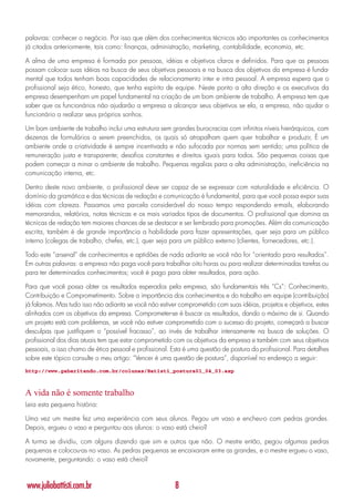 palavras: conhecer o negócio. Por isso que além dos conhecimentos técnicos são importantes os conhecimentos
já citados anteriormente, tais como: finanças, administração, marketing, contabilidade, economia, etc.

A alma de uma empresa é formada por pessoas, idéias e objetivos claros e definidos. Para que as pessoas
possam colocar suas idéias na busca de seus objetivos pessoais e na busca dos objetivos da empresa é funda-
mental que todos tenham boas capacidades de relacionamento inter e intra pessoal. A empresa espera que o
profissional seja ético, honesto, que tenha espírito de equipe. Neste ponto a alta direção e os executivos da
empresa desempenham um papel fundamental na criação de um bom ambiente de trabalho. A empresa tem que
saber que os funcionários não ajudarão a empresa a alcançar seus objetivos se ela, a empresa, não ajudar o
funcionário a realizar seus próprios sonhos.

Um bom ambiente de trabalho inclui uma estrutura sem grandes burocracias com infinitos níveis hierárquicos, com
dezenas de formulários a serem preenchidos, os quais só atrapalham quem quer trabalhar e produzir, É um
ambiente onde a criatividade é sempre incentivada e não sufocada por normas sem sentido; uma política de
remuneração justa e transparente; desafios constantes e direitos iguais para todos. São pequenas coisas que
podem começar a minar o ambiente de trabalho. Pequenas regalias para a alta administração, ineficiência na
comunicação interna, etc.

Dentro deste novo ambiente, o profissional deve ser capaz de se expressar com naturalidade e eficiência. O
domínio da gramática e das técnicas de redação e comunicação é fundamental, para que você possa expor suas
idéias com clareza. Passamos uma parcela considerável do nosso tempo respondendo e-mails, elaborando
memorandos, relatórios, notas técnicas e os mais variados tipos de documentos. O profissional que domina as
técnicas de redação tem maiores chances de se destacar e ser lembrado para promoções. Além da comunicação
escrita, também é de grande importância a habilidade para fazer apresentações, quer seja para um público
interno (colegas de trabalho, chefes, etc.), quer seja para um público externo (clientes, fornecedores, etc.).

Todo este “arsenal” de conhecimentos e aptidões de nada adianta se você não for “orientado para resultados”.
Em outras palavras: a empresa não paga você para trabalhar oito horas ou para realizar determinadas tarefas ou
para ter determinados conhecimentos; você é pago para obter resultados, para ação.

Para que você possa obter os resultados esperados pela empresa, são fundamentais três “Cs”: Conhecimento,
Contribuição e Comprometimento. Sobre a importância dos conhecimentos e do trabalho em equipe (contribuição)
já falamos. Mas tudo isso não adianta se você não estiver comprometido com suas idéias, projetos e objetivos, estes
alinhados com os objetivos da empresa. Comprometer-se é buscar os resultados, dando o máximo de si. Quando
um projeto está com problemas, se você não estiver comprometido com o sucesso do projeto, começará a buscar
desculpas que justifiquem o “possível fracasso”, ao invés de trabalhar intensamente na busca de soluções. O
profissional dos dias atuais tem que estar comprometido com os objetivos da empresa e também com seus objetivos
pessoais, a isso chamo de ética pessoal e profissional. Esta é uma questão de postura do profissional. Para detalhes
sobre este tópico consulte o meu artigo: “Vencer é uma questão de postura”, disponível no endereço a seguir:
http://www.gabaritando.com.br/colunas/Batisti_postura01_04_03.asp



A vida não é somente trabalho
Leia esta pequena história:

Uma vez um mestre fez uma experiência com seus alunos. Pegou um vaso e encheu-o com pedras grandes.
Depois, ergueu o vaso e perguntou aos alunos: o vaso está cheio?

A turma se dividiu, com alguns dizendo que sim e outros que não. O mestre então, pegou algumas pedras
pequenas e colocou-as no vaso. As pedras pequenas se encaixaram entre as grandes, e o mestre ergueu o vaso,
novamente, perguntando: o vaso está cheio?



www.juliobattisti.com.br                                 8
 