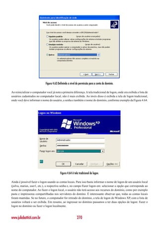 Figura 4.63 Definindo o nível de permissão para a conta do domínio.

Ao reinicializar o computador você já nota a primeira diferença. A tela tradicional de logon, onde era exibida a lista de
usuários cadastrados no computador local, não é mais exibida. Ao invés disso é exibida a tela de logon tradicional,
onde você deve informar o nome do usuário, a senha e também o nome do domínio, conforme exemplo da Figura 4.64.




                                            Figura 4.64 A tela tradicional de logon.

Ainda é possível fazer o logon usando as contas locais. Para isso basta informar o nome de logon de um usuário local
(jsilva, mariax, user1, etc.), a respectiva senha e, no campo Fazer logon em: selecionar a opção que corresponde ao
nome do computador. Ao fazer o logon local, o usuário não terá acesso aos recursos do domínio, como por exemplo
pasta e impressoras compartilhadas nos servidores do domíno. É interessante observar que, todas as contas locais
foram mantidas. Se no futuro, o computador for retirado do domínio, a tela de logon do Windows XP, com a lista de
usuários voltará a ser exibida. Em resumo, ao ingressar no domínio passamos a ter duas opções de logon: Fazer o
logon no domínio ou fazer o logon localmente.



www.juliobattisti.com.br                                     270
 