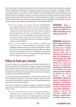 Com isso concluímos a inclusão do computador no domínio. A partir deste momento, todas as políticas de segurança
e demais configurações administrativas, configuradas no domínio, passarão a ser aplicadas ao computador, enquanto
ele fizer parte do domínio. Por exemplo, o Administrador pode aplicar políticas de segurança, restringindo o acesso a
determinadas opções de configuração, como por exemplo o acesso às configurações de rede. Estas políticas serão
aplicadas a todos os computadores e usuários que fizerem parte do domínio. Contudo é importante salientar, conforme
já descrito anteriormente, que ainda é possível fazer o logon localmente. Por exemplo, a conta Administrador local
continua existindo. Sempre que você precisar executar alguma ação com permissões de Administrador, como por
exemplo instalar um driver de Hardware, poderá utilizar a conta Administrador local.

    ◆   Deixar que o assistente crie a conta de computador: Você pode deixar         IMPORTANTE: Sempre é
        que o assistente de ingresso no domínio, crie a conta de computador no       importante reforçar que não é possível
        Active Directory. Neste caso, a conta será criada, na opção Computers.       configurar um computador com o
        Fazendo isso, você terá um passo a mais, que será mover a conta da           Windows XP Home Edition, para que
        opção Computers para a OU onde a conta deverá ficar em definitivo.
                                                                                     ele faça parte de um domínio.
        Você pode mover contas de computador, da mesma maneira que move
        uma conta de usuário, usando o console Computadores e usuários do
        Active Directory. Você também pode mover uma conta de computador,
        usando o comando DSMOVE.                                                     IMPORTANTE: Dependendo das
    ◆   Criar a conta de computador, antes de configurar o computador para           políticas de segurança da empresa,
        ingressar no domínio: Com esta abordagem, você pode criar a conta de         pode ser definido que os usuários
        computador, diretamente na OU onde a conta ficará em definitivo. Depois,     não tenho acesso a senha de
        é só configurar a estação de trabalho para ingressar no domínio, conforme    Administrador local, a qual fica
        descrito no exemplo prático anterior. Com esta abordagem, o administrador    disponível apenas para os
        “poupa” o serviço de mover a conta de computador da opção Computers
                                                                                     administradores do domínio. Na
        para a OU onde ficará a conta, em definitivo.
                                                                                     prática, não é informado para o
                                                                                     usuário da máquina, qual a senha
Políticas de Senha para o Domínio                                                    da conta Administrador local. A
                                                                                     definição de um política de
Ao criar um domínio, com a instalação do Active Directory no primeiro DC do
                                                                                     segurança é de fundamental
domínio, por padrão são definidas algumas políticas de segurança relacionadas
com as senhas dos usuários. Por exemplo, por padrão é definido que a senha deve
                                                                                     importância para a implementação
ter no mínimo 7 caracteres e que deve ser trocada a cada 42 dias, dentre outras      de um ambiente com um nível
definições. O administrador do sistema pode alterar estas políticas de segurança,    razoável de segurança. Na política
para adequá-las as necessidades da sua rede.                                         são definidas uma série de
As políticas de segurança são definidas para o domínio como um todo, ou seja,        questões,          tais       como
uma vez definidas elas passam a valer em todo o domínio. Aliás esta é um das         responsabilidades, configurações de
características determinantes de um domínio, ou seja, o compartilhamento de um       segurança e dos equipamentos de
conjunto único de políticas de segurança.                                            comunicação e, principalmente,
Neste item você aprenderá a configurar as políticas de segurança relacionadas        estratégias e ações para a educação
com a senha do usuário. Estas políticas estão divididas em três grupos, conforme     dos usuários. De nada adianta ter
descrito a seguir:                                                                   os mais modernos equipamentos e
    ◆   Password Policy (Políticas de Senha): Estas políticas definem as
                                                                                     programas, se não for feito
        características que as senhas devem ter. Por exemplo: qual o número          investimento adequado em
        mínimo de caracteres, devem ser trocadas de quantos em quantos dias,         treinamento e educação contínua.
        devem ou não atender a critérios de complexidade e assim por diante.         As estatísticas comprovam que a


                                                        271                                 www.juliobattisti.com.br
 