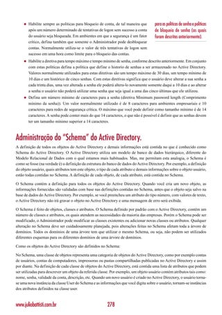 ◆   Habilite sempre as políticas para bloqueio de conta, de tal maneira que       para as políticas de senha e políticas
         após um número determinado de tentativas de logon sem sucesso a conta         de bloqueio de senha (as quais
         do usuário seja bloqueada. Em ambientes em que a segurança é um fator         foram descritas anteriormente).
         crítico, defina também que somente o Administrador pode desbloquear
         contas. Normalmente utiliza-se o valor de três tentativas de logon sem
         sucesso em uma hora como limite para o bloqueio das contas.
     ◆   Habilite a diretiva para tempo máximo e tempo mínimo de senha, conforme descrito anteriormente. Em conjunto
         com estas políticas defina a política que define o historio de senhas a ser armazenado no Active Directory.
         Valores normalmente utilizados para estas diretivas são um tempo máximo de 30 dias, um tempo mínimo de
         10 dias e um histórico de cinco senhas. Com estas diretivas significa que o usuário deve alterar a sua senha a
         cada trinta dias, uma vez alterada a senha ele poderá altera-lo novamente somente daqui a 10 dias e ao alterar
         a senha o usuário não poderá utilizar uma senha que seja igual a uma das cinco últimas que ele utilizou.
     ◆   Defina um número mínimo de caracteres para a senha (diretiva Minimum password length (Comprimento
         mínimo da senha)). Um valor normalmente utilizado é de 8 caracteres para ambientes empresariais e 10
         caracteres para redes de segurança crítica. O máximo que você pode definir como tamanho mínimo é de 14
         caracteres. A senha pode conter mais do que 14 caracteres, o que não é possível é definir que as senhas devem
         ter um tamanho mínimo superior a 14 caracteres.



Administração do “Schema” do Active Directory.
A definição de todos os objetos do Active Directory e demais informações está contida no que é conhecido como
Schema do Active Directory. O Active Directory utiliza um modelo de banco de dados hierárquico, diferente do
Modelo Relacional de Dados com o qual estamos mais habituados. Mas, me permitam esta analogia, o Schema é
como se fosse (na verdade é) a definição da estrutura do banco de dados do Active Directory. Por exemplo, a definição
do objeto usuário, quais atributos tem este objeto, o tipo de cada atributo e demais informações sobre o objeto usuário,
estão todas contidas no Schema. A definição de cada objeto, de cada atributo, está contida no Schema.

O Schema contém a definição para todos os objetos do Active Directory. Quando você cria um novo objeto, as
informações fornecidas são validadas com base nas definições contidas no Schema, antes que o objeto seja salvo na
base de dados do Active Directory. Por exemplo, se você preencheu um atributo do tipo número, com valores de texto,
o Active Directory não irá gravar o objeto no Active Directory e uma mensagem de erro será exibida.

O Schema é feito de objetos, classes e atributos. O Schema definido por padrão com o Active Directory, contém um
número de classes e atributos, os quais atendem as necessidades da maioria das empresas. Porém o Schema pode ser
modificado, o Administrador pode modificar as classes existentes ou adicionar novas classes ou atributos. Qualquer
alteração no Schema deve ser cuidadosamente planejada, pois alterações feitas no Schema afetam toda a árvore de
domínios. Todos os domínios de uma árvore tem que utilizar o mesmo Schema, ou seja, não podem ser utilizados
diferentes esquemas para os diferentes domínios de uma árvore de domínios.

Como os objetos do Active Directory são definidos no Schema:

No Schema, uma classe de objetos representa uma categoria de objetos do Active Directory, como por exemplo contas
de usuários, contas de computadores, impressoras ou pastas compartilhadas publicadas no Active Directory e assim
por diante. Na definição de cada classe de objetos do Active Directory, está contida uma lista de atributos que podem
ser utilizadas para descrever um objeto da referida classe. Por exemplo, um objeto usuário contém atributos tais como:
nome, senha, validade da conta, descrição, etc. Quando um novo usuário é criado no Active Directory, o usuário torna-
se uma nova instância da classe User do Schema e as informações que você digita sobre o usuário, tornam-se instâncias
dos atributos definidos na classe user.



www.juliobattisti.com.br                                 278
 