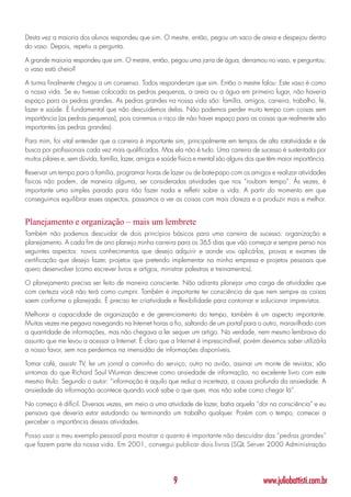 Desta vez a maioria dos alunos respondeu que sim. O mestre, então, pegou um saco de areia e despejou dentro
do vaso. Depois, repetiu a pergunta.

A grande maioria respondeu que sim. O mestre, então, pegou uma jarra de água, derramou no vaso, e perguntou:
o vaso está cheio?

A turma finalmente chegou a um consenso. Todos responderam que sim. Então o mestre falou: Este vaso é como
a nossa vida. Se eu tivesse colocado as pedras pequenas, a areia ou a água em primeiro lugar, não haveria
espaço para as pedras grandes. As pedras grandes na nossa vida são: família, amigos, carreira, trabalho, fé,
lazer e saúde. É fundamental que não descuidemos delas. Não podemos perder muito tempo com coisas sem
importância (as pedras pequenas), pois corremos o risco de não haver espaço para as coisas que realmente são
importantes (as pedras grandes).

Para mim, foi vital entender que a carreira é importante sim, principalmente em tempos de alta rotatividade e de
busca por profissionais cada vez mais qualificados. Mas ela não é tudo. Uma carreira de sucesso é sustentada por
muitos pilares e, sem dúvida, família, lazer, amigos e saúde física e mental são alguns dos que têm maior importância.

Reservar um tempo para a família, programar horas de lazer ou de bate-papo com os amigos e realizar atividades
físicas não podem, de maneira alguma, ser consideradas atividades que nos “roubam tempo”. Às vezes, é
importante uma simples parada para não fazer nada e refletir sobre a vida. A partir do momento em que
conseguimos equilibrar esses aspectos, passamos a ver as coisas com mais clareza e a produzir mais e melhor.


Planejamento e organização – mais um lembrete
Também não podemos descuidar de dois princípios básicos para uma carreira de sucesso: organização e
planejamento. A cada fim de ano planejo minha carreira para os 365 dias que vão começar e sempre penso nos
seguintes aspectos: novos conhecimentos que desejo adquirir e aonde vou aplicá-los, provas e exames de
certificação que desejo fazer, projetos que pretendo implementar na minha empresa e projetos pessoais que
quero desenvolver (como escrever livros e artigos, ministrar palestras e treinamentos).

O planejamento precisa ser feito de maneira consciente. Não adianta planejar uma carga de atividades que
com certeza você não terá como cumprir. Também é importante ter consciência de que nem sempre as coisas
saem conforme o planejado. É preciso ter criatividade e flexibilidade para contornar e solucionar imprevistos.

Melhorar a capacidade de organização e de gerenciamento do tempo, também é um aspecto importante.
Muitas vezes me pegava navegando na Internet horas a fio, saltando de um portal para o outro, maravilhado com
a quantidade de informações, mas não chegava a ler sequer um artigo. Na verdade, nem mesmo lembrava do
assunto que me levou a acessar a Internet. É claro que a Internet é imprescindível, porém devemos saber utilizá-la
a nosso favor, sem nos perdermos na imensidão de informações disponíveis.

Tomar café, assistir TV, ler um jornal a caminho do serviço, outro no avião, assinar um monte de revistas; são
sintomas do que Richard Saul Wurman descreve como ansiedade de informação, no excelente livro com este
mesmo título. Segundo o autor: “informação é aquilo que reduz a incerteza, a causa profunda da ansiedade. A
ansiedade da informação acontece quando você sabe o que quer, mas não sabe como chegar lá”.

No começo é difícil. Diversas vezes, em meio a uma atividade de lazer, batia aquela “dor na consciência” e eu
pensava que deveria estar estudando ou terminando um trabalho qualquer. Porém com o tempo, comecei a
perceber a importância dessas atividades.

Posso usar o meu exemplo pessoal para mostrar o quanto é importante não descuidar das “pedras grandes”
que fazem parte da nossa vida. Em 2001, consegui publicar dois livros (SQL Server 2000 Administração




                                                          9                                  www.juliobattisti.com.br
 