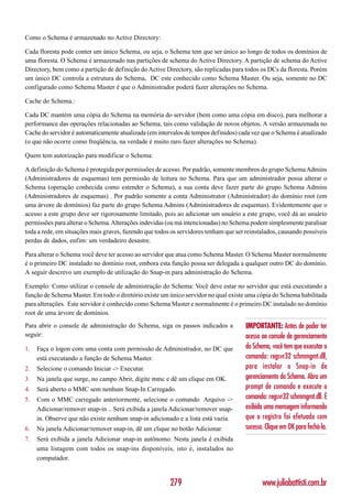 Como o Schema é armazenado no Active Directory:

Cada floresta pode conter um único Schema, ou seja, o Schema tem que ser único ao longo de todos os domínios de
uma floresta. O Schema é armazenado nas partições de schema do Active Directory. A partição de schema do Active
Directory, bem como a partição de definição do Active Directory, são replicadas para todos os DCs da floresta. Porém
um único DC controla a estrutura do Schema, DC este conhecido como Schema Master. Ou seja, somente no DC
configurado como Schema Master é que o Administrador poderá fazer alterações no Schema.

Cache do Schema.:

Cada DC mantém uma cópia do Schema na memória do servidor (bem como uma cópia em disco), para melhorar a
performance das operações relacionadas ao Schema, tais como validação de novos objetos. A versão armazenada no
Cache do servidor é automaticamente atualizada (em intervalos de tempos definidos) cada vez que o Schema é atualizado
(o que não ocorre como freqüência, na verdade é muito raro fazer alterações no Schema).

Quem tem autorização para modificar o Schema:

A definição do Schema é protegida por permissões de acesso. Por padrão, somente membros do grupo Schema Admins
(Administradores de esquemas) tem permissão de leitura no Schema. Para que um administrador possa alterar o
Schema (operação conhecida como estender o Schema), a sua conta deve fazer parte do grupo Schema Admins
(Administradores de esquemas) . Por padrão somente a conta Administrator (Administrador) do domínio root (em
uma árvore de domínios) faz parte do grupo Schema Admins (Administradores de esquemas). Evidentemente que o
acesso a este grupo deve ser rigorosamente limitado, pois ao adicionar um usuário a este grupo, você dá ao usuário
permissões para alterar o Schema. Alterações indevidas (ou má intencionadas) no Schema podem simplesmente paralisar
toda a rede, em situações mais graves, fazendo que todos os servidores tenham que ser reinstalados, causando possíveis
perdas de dados, enfim: um verdadeiro desastre.

Para alterar o Schema você deve ter acesso ao servidor que atua como Schema Master. O Schema Master normalmente
é o primeiro DC instalado no domínio root, embora esta função possa ser delegada a qualquer outro DC do domínio.
A seguir descrevo um exemplo de utilização do Snap-in para administração do Schema.

Exemplo: Como utilizar o console de administração do Schema: Você deve estar no servidor que está executando a
função de Schema Master. Em todo o diretório existe um único servidor no qual existe uma cópia do Schema habilitada
para alterações. Este servidor é conhecido como Schema Master e normalmente é o primeiro DC instalado no domínio
root de uma árvore de domínios.
Para abrir o console de administração do Schema, siga os passos indicados a           IMPORTANTE: Antes de poder ter
seguir:                                                                               acesso ao console de gerenciamento
1.   Faça o logon com uma conta com permissão de Administrador, no DC que             do Schema, você tem que executar o
     está executando a função de Schema Master.                                       comando: regsvr32 schmmgmt.dll,
2.   Selecione o comando Iniciar -> Executar.                                         para instalar o Snap-in de
3.   Na janela que surge, no campo Abrir, digite mmc e dê um clique em OK.            gerenciamento do Schema. Abra um
4.   Será aberto o MMC sem nenhum Snap-In Carregado.                                  prompt de comando e execute o
5.   Com o MMC carregado anteriormente, selecione o comando Arquivo ->                comando: regsvr32 schmmgmt.dll. É
     Adicionar/remover snap-in .. Será exibida a janela Adicionar/remover snap-       exibida uma mensagem informando
     in. Observe que não existe nenhum snap-in adicionado e a lista está vazia.       que o registro foi efetuado com
6.   Na janela Adicionar/remover snap-in, dê um clique no botão Adicionar.            sucesso. Clique em OK para fechá-la.
7.   Será exibida a janela Adicionar snap-in autônomo. Nesta janela é exibida
     uma listagem com todos os snap-ins disponíveis, isto é, instalados no
     computador.


                                                        279                                  www.juliobattisti.com.br
 