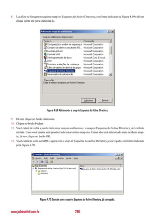 8.   Localize na listagem o seguinte snap-in: Esquema do Active Directory, conforme indicado na Figura 4.69 e dê um
     clique sobre ele para selecioná-lo.




                                 Figura 4.69 Adicionando o snap-in Esquema do Active Directory.

9.   Dê um clique no botão Adicionar.
10. Clique no botão Fechar.
11. Você estará de volta a janela Adicionar snap-in autônomo e o snap-in Esquema do Active Directory já é exibido
    na lista. Caso você queira será possível adicionar outros snap-ins. Como não será adicionado mais nenhum snap-
    in, dê um clique no botão OK.
12. Você estará de volta ao MMC, agora com o snap-in Esquema do Active Directory já carregado, conforme indicado
    pela Figura 4.70.




                           Figura 4.70 Console com o sanp-in Esquema do Active Directory, já carregado.



www.juliobattisti.com.br                                      280
 