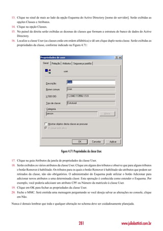 13. Clique no sinal de mais ao lado da opção Esquema do Active Directory [nome do servidor]. Serão exibidas as
    opções Classes e Atributos.
14. Clique na opção Classes.
15. No painel da direita serão exibidas as dezenas de classes que formam a estrutura do banco de dados do Active
    Directory.
16. Localize a classe User (as classes estão em ordem alfabética) e dê um clique duplo nesta classe. Serão exibidas as
    propriedades da classe, conforme indicado na Figura 4.71:




                                          Figura 4.71 Propriedades da classe User.

17. Clique na guia Atributos da janela de propriedades da classe User.
18. Serão exibidos os vários atributos da classe User. Clique em alguns dos tributos e observe que para alguns tributos
    o botão Remover é habilitado. Os tributos para os quais o botão Remover é habilitado são atributos que podem ser
    retirados da classe, não são obrigatórios. O administrador do Esquema pode utilziar o botão Adicionar para
    adicionar novos atributos a uma determinada classr. Esta operação é conhecida como estender o Esquema. Por
    exemplo, você poderia adicioanr um atributo CPF ou Número da matrículo à classe User.
19. Clique em OK para fechar as propriedades da classe User.
20. Feche o MMC. Será emitida uma mensagem perguntando se você deseja salvar as alterações no console, clique
    em Não.

Nunca é demais lembrar que toda e qualquer alteração no schema deve ser cuidadosamente planejada.




                                                           281                               www.juliobattisti.com.br
 