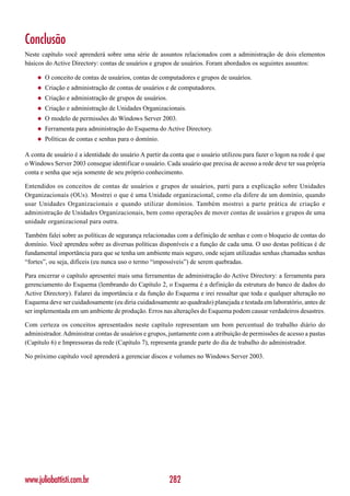 Conclusão
Neste capítulo você aprenderá sobre uma série de assuntos relacionados com a administração de dois elementos
básicos do Active Directory: contas de usuários e grupos de usuários. Foram abordados os seguintes assuntos:

    ◆   O conceito de contas de usuários, contas de computadores e grupos de usuários.
    ◆   Criação e administração de contas de usuários e de computadores.
    ◆   Criação e administração de grupos de usuários.
    ◆   Criação e administração de Unidades Organizacionais.
    ◆   O modelo de permissões do Windows Server 2003.
    ◆   Ferramenta para administração do Esquema do Active Directory.
    ◆   Políticas de contas e senhas para o domínio.

A conta de usuário é a identidade do usuário A partir da conta que o usuário utilizou para fazer o logon na rede é que
o Windows Server 2003 consegue identificar o usuário. Cada usuário que precisa de acesso a rede deve ter sua própria
conta e senha que seja somente de seu próprio conhecimento.

Entendidos os conceitos de contas de usuários e grupos de usuários, parti para a explicação sobre Unidades
Organizacionais (OUs). Mostrei o que é uma Unidade organizacional, como ela difere de um domínio, quando
usar Unidades Organizacionais e quando utilizar domínios. Também mostrei a parte prática de criação e
administração de Unidades Organizacionais, bem como operações de mover contas de usuários e grupos de uma
unidade organizacional para outra.

Também falei sobre as políticas de segurança relacionadas com a definição de senhas e com o bloqueio de contas do
domínio. Você aprendeu sobre as diversas políticas disponíveis e a função de cada uma. O uso destas políticas é de
fundamental importância para que se tenha um ambiente mais seguro, onde sejam utilizadas senhas chamadas senhas
“fortes”, ou seja, difíceis (eu nunca uso o termo “impossíveis”) de serem quebradas.

Para encerrar o capítulo apresentei mais uma ferramentas de administração do Active Directory: a ferramenta para
gerenciamento do Esquema (lembrando do Capítulo 2, o Esquema é a definição da estrutura do banco de dados do
Active Directory). Falarei da importância e da função do Esquema e irei ressaltar que toda e qualquer alteração no
Esquema deve ser cuidadosamente (eu diria cuidadosamente ao quadrado) planejada e testada em laboratório, antes de
ser implementada em um ambiente de produção. Erros nas alterações do Esquema podem causar verdadeiros desastres.

Com certeza os conceitos apresentados neste capítulo representam um bom percentual do trabalho diário do
administrador. Administrar contas de usuários e grupos, juntamente com a atribuição de permissões de acesso a pastas
(Capítulo 6) e Impressoras da rede (Capítulo 7), representa grande parte do dia de trabalho do administrador.

No próximo capítulo você aprenderá a gerenciar discos e volumes no Windows Server 2003.




www.juliobattisti.com.br                                 282
 