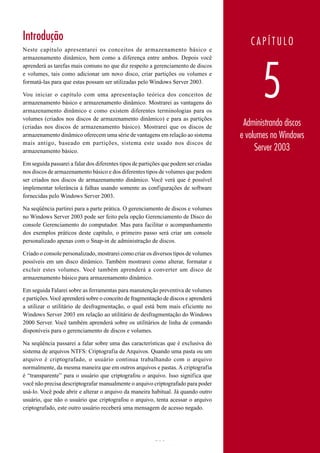 Introdução discos e volumes no Windows Server 2003.
     Administrando
                                                                                           CAPÍTULO
Neste capítulo apresentarei os conceitos de armazenamento básico e
armazenamento dinâmico, bem como a diferença entre ambos. Depois você




                                                                                               5
aprenderá as tarefas mais comuns no que diz respeito a gerenciamento de discos
e volumes, tais como adicionar um novo disco, criar partições ou volumes e
formatá-las para que estas possam ser utilizadas pelo Windows Server 2003.

Vou iniciar o capítulo com uma apresentação teórica dos conceitos de
armazenamento básico e armazenamento dinâmico. Mostrarei as vantagens do
armazenamento dinâmico e como existem diferentes terminologias para os
volumes (criados nos discos de armazenamento dinâmico) e para as partições
(criadas nos discos de armazenamento básico). Mostrarei que os discos de               Administrando discos
armazenamento dinâmico oferecem uma série de vantagens em relação ao sistema          e volumes no Windows
mais antigo, baseado em partições, sistema este usado nos discos de
armazenamento básico.                                                                      Server 2003
Em seguida passarei a falar dos diferentes tipos de partições que podem ser criadas
nos discos de armazenamento básico e dos diferentes tipos de volumes que podem
ser criados nos discos de armazenamento dinâmico. Você verá que é possível
implementar tolerância á falhas usando somente as configurações de software
fornecidas pelo Windows Server 2003.

Na seqüência partirei para a parte prática. O gerenciamento de discos e volumes
no Windows Server 2003 pode ser feito pela opção Gerenciamento de Disco do
console Gerenciamento do computador. Mas para facilitar o acompanhamento
dos exemplos práticos deste capítulo, o primeiro passo será criar um console
personalizado apenas com o Snap-in de administração de discos.

Criado o console personalizado, mostrarei como criar os diversos tipos de volumes
possíveis em um disco dinâmico. Também mostrarei como alterar, formatar e
excluir estes volumes. Você também aprenderá a converter um disco de
armazenamento básico para armazenamento dinâmico.

Em seguida Falarei sobre as ferramentas para manutenção preventiva de volumes
e partições. Você aprenderá sobre o conceito de fragmentação de discos e aprenderá
a utilizar o utilitário de desfragmentação, o qual está bem mais eficiente no
Windows Server 2003 em relação ao utilitário de desfragmentação do Windows
2000 Server. Você também aprenderá sobre os utilitários de linha de comando
disponíveis para o gerenciamento de discos e volumes.

Na seqüência passarei a falar sobre uma das características que é exclusiva do
sistema de arquivos NTFS: Criptografia de Arquivos. Quando uma pasta ou um
arquivo é criptografado, o usuário continua trabalhando com o arquivo
normalmente, da mesma maneira que em outros arquivos e pastas. A criptografia
é “transparente” para o usuário que criptografou o arquivo. Isso significa que
você não precisa descriptografar manualmente o arquivo criptografado para poder
usá-lo. Você pode abrir e alterar o arquivo da maneira habitual. Já quando outro
usuário, que não o usuário que criptografou o arquivo, tenta acessar o arquivo
criptografado, este outro usuário receberá uma mensagem de acesso negado.




                                                         283                          www.juliobattisti.com.br
 