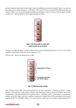que cada segmento representará um drive lógico. Deve ser atribuída uma letra para cada drive lógico e este deve ser
formatado com um sistema de arquivos – FAT, FAT32, NTFS ou NTFS 5 (nova versão do NTFS disponível a partir do
Windows 2000). Com o uso de uma partição estendida e drivers lógicos, é possível superar o limite de quatro unidades
por disco, que é imposto quando se utiliza apenas partições primárias.




                                     Figura 5.1 No máximo podem ser criadas quatro
                                         partições primárias em um disco básico.

Considere o exemplo da Figura 4.2, onde é exibido um disco com três partições primárias (C:, D: e E:), e um volume
estendido, no qual foram criados dois drivers lógicos (F: e G:).

(FIG10-2.TIF) – Do livro de Windows Server 2003




                                        Figura 5.2 Utilizando partições estendidas.

Para o Windows Server 2003 existem duas partições que são muito importantes. A Partição do Sistema – System
Partition é a Partição ativa, a qual contém os arquivos necessários para o processo de boot do Windows Server 2003
(normalmente é a primeira partição ativa do primeiro disco). A Partição de boot – Boot partition, é uma partição
primária, ou um drive lógico onde estão instalados os arquivos do Windows Server 2003, normalmente em uma pasta
chamada WINNT ou WINDOWS. Muitas vezes estes conceitos causam uma certa confusão, porque podemos dizer



www.juliobattisti.com.br                                  286
 