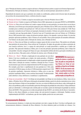 que a “Partição do Sistema contém os arquivos de boot e a Partição de boot contém os arquivos do Sistema Operacional”.
Normalmente a Partição do Sistema e a Partição de boot, estão na mesma partição, tipicamente no drive C:

Dependendo da maneira com que as partições são criadas ou combinadas, podem existir diversos tipos de partições
em um disco de armazenamento básico, conforme descrito a seguir:

  ◆   Partição do Sistema: Contém os arquivos necessários para o boot do Windows Server 2003.
  ◆   Partição de boot: Contém os arquivos do Windows Server 2003, tipicamente em uma pasta WINNT ou WINDOWS.
  ◆   Volume set: Para criar um Volume set é usado o espaço de duas ou mais partições, no mesmo disco ou em discos
      diferentes, de tal forma que estas partições apareçam, para o Windows Server 2003 como uma única unidade. Por
      exemplo posso combinar uma partição de 1 GB com outra de 4 GB, para formar uma unidade de 5 GB. Posso
      aumentar o tamanho de um Volume set (operação chamada de estender o Volume set), porém não posso reduzir
      o tamanho sem que haja perda dados. É possível usar até 32 partições para criar um Volume set. O Windows
      Server 2003 preenche todo o espaço da primeira partição, depois o da segunda e assim por diante. Se uma das
      partições apresentar problemas, todo o Volume set será perdido. Posso juntar partições de tamanhos diferentes.
      Um Volume set não pode conter a Partição do sistema, nem a Partição de boot.
  ◆   Stripe set: Para criar um Stripe set combina-se espaços iguais de dois ou mais discos. Não podem ser utilizadas
      duas partições do mesmo disco. Posse utilizar até 32 partições. Os dados são gravados em todas as partições de
      uma maneira uniforme, isto é, o espaço de cada partição vai sendo preenchido a medida que os dados são
      gravados. Não apresenta tolerância a falhas, pois se uma das partições apresentar problemas, todo o Stripe Set
      será perdido. Uma das vantagens do Stripe set é que o desempenho melhora devido as gravações simultâneas em
      mais de um disco. Não pode conter a Partição do sistema, nem a Partição de boot.
  ◆   Mirror set – Raid 1: Permite a duplicação de uma partição em um disco
                                                                                        IMPORTANTE: Não esqueça que a
      básico. Com isso a medida que os dados vão sendo gravados, o Windows
                                                                                        partição do sistema e a partição de
      Server 2003, automaticamente vai duplicando os dados na partição espelhada.
      Pode conter a Partição do sistema e também a Partição de boot. O maior
                                                                                        boot, não pode ser uma partição do
      inconveniente é que existe um comprometimento de 50% do espaço em disco.          tipo Volume set, Stripe set sem
      Por exemplo, para fazer o espelhamento de uma partição de 2 GB, serão             paridade ou Stripe Set com Paridade
      necessários 4 GB de espaço em disco (2 GB da partição original mais 2 GB          (RAID-5). Ou de uma maneira mais
      da partição espelhada). Apresenta tolerância a falhas, pois se uma das            simples, as partições do sistema e de
      partições espelhadas falhar, a outra continua funcionando. O administrador        boot, somente podem ser do tipo
      pode substituir o disco defeituoso e restabelecer o espelhamento.                 partição simples ou do tipo Mirror set.
  ◆   Stripe set com paridade – Raid 5: Um Stripe set com paridade é um Stripe set com tolerância a falhas. Junto com os
      dados, o Windows Server 2003 grava informações de paridade (obtidas a partir de cálculos matemáticos) nos vários
      discos que formam o Stripe set com paridade. Com isso, no evento de falha de um dos discos, toda a informação do
      disco com problemas, pode ser reconstituída a partir das informações de paridade dos outros discos. O disco defeituoso
      pode ser substituído e a informação nele contida pode ser recriada a partir da informação de paridade nos demais
      discos do RAID-5. Para que possa ser criada uma partição do tipo RAID-5, um mínimo de três discos é necessário.
      Porém se dois discos falharem, ao mesmo tempo, não será possível recuperar a informação. Também existem
      implementações de RAID-5 em hardware, que são mais rápidas, porém tem um custo maior.



Armazenamento dinâmico
No armazenamento dinâmico, é criada uma única partição com todo o espaço do disco. Um disco configurado com
armazenamento dinâmico é chamado de Disco dinâmico. Um disco dinâmico pode ser dividido em volumes. Um



                                                           287                                    www.juliobattisti.com.br
 