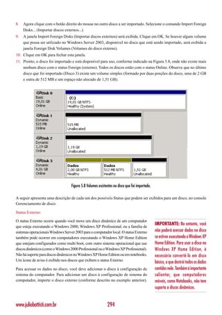 8.   Agora clique com o botão direito do mouse no outro disco a ser importado. Selecione o comando Import Foreign
     Disks... (Importar discos externos...)
9.   A janela Import Foreign Disks (Importar discos externos) será exibida. Clique em OK. Se houver algum volume
     que possa ser utilizado no Windows Server 2003, disponível no disco que está sendo importado, será exibida a
     janela Foreign Disk Volumes (Volumes do disco externo).
10. Clique em OK para fechar esta janela.
11. Pronto, o disco foi importado e está disponível para uso, conforme indicado na Figura 5.8, onde não existe mais
    nenhum disco com o status Foreign (externo). Todos os discos estão com o status Online. Observe que no último
    disco que foi importado (Disco 3) existe um volume simples (formado por duas porções do disco, uma de 2 GB
    e outra de 512 MB e um espaço não alocado de 1,51 GB).




                                   Figura 5.8 Volumes existentes no disco que foi importado.

A seguir apresenta uma descrição de cada um dos possíveis Status que podem ser exibidos para um disco, no console
Gerenciamento de disco.

Status Externo:

O status Externo ocorre quando você move um disco dinâmico de um computador
                                                                                               IMPORTANTE: No entanto, você
que esteja executando o Windows 2000, Windows XP Professional, ou a família de
sistemas operacionais Windows Server 2003 para o computador local. O status Externo            não poderá acessar dados no disco
também pode ocorrer em computadores executando o Windows XP Home Edition                       se estiver executando o Windows XP
que estejam configurados como multi boot, com outro sistema operacional que use                Home Edition. Para usar o disco no
discos dinâmicos (como o Windows 2000 Professional ou o Windows XP Professional).              Windows XP Home Edition, é
Não há suporte para discos dinâmicos no Windows XP Home Edition ou em notebooks.               necessário convertê-lo em disco
Um ícone de aviso é exibido nos discos que exibem o status Externo.                            básico, o que destrói todos os dados
Para acessar os dados no disco, você deve adicionar o disco à configuração de                  contidos nele. Também é importante
sistema do computador. Para adicionar um disco à configuração de sistema do                    salientar, que computadores
computador, importe o disco externo (conforme descrito no exemplo anterior).                   móveis, como Notebooks, não tem
                                                                                               suporta a discos dinâmicos.


www.juliobattisti.com.br                                    294
 