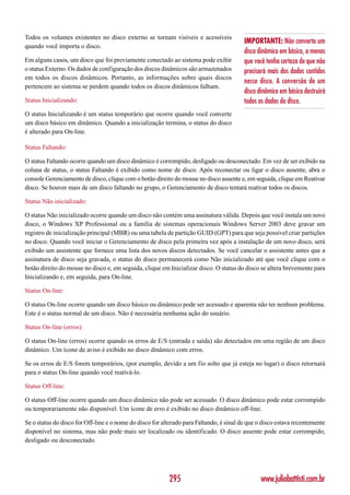 Todos os volumes existentes no disco externo se tornam visíveis e acessíveis
                                                                                         IMPORTANTE: Não converta um
quando você importa o disco.
                                                                                         disco dinâmico em básico, a menos
Em alguns casos, um disco que foi previamente conectado ao sistema pode exibir           que você tenha certeza de que não
o status Externo. Os dados de configuração dos discos dinâmicos são armazenados          precisará mais dos dados contidos
em todos os discos dinâmicos. Portanto, as informações sobre quais discos
                                                                                         nesse disco. A conversão de um
pertencem ao sistema se perdem quando todos os discos dinâmicos falham.
                                                                                         disco dinâmico em básico destruirá
Status Inicializando:                                                                    todos os dados do disco.
O status Inicializando é um status temporário que ocorre quando você converte
um disco básico em dinâmico. Quando a inicialização termina, o status do disco
é alterado para On-line.

Status Faltando:

O status Faltando ocorre quando um disco dinâmico é corrompido, desligado ou desconectado. Em vez de ser exibido na
coluna de status, o status Faltando é exibido como nome de disco. Após reconectar ou ligar o disco ausente, abra o
console Gerenciamento de disco, clique com o botão direito do mouse no disco ausente e, em seguida, clique em Reativar
disco. Se houver mais de um disco faltando no grupo, o Gerenciamento de disco tentará reativar todos os discos.

Status Não inicializado:

O status Não inicializado ocorre quando um disco não contém uma assinatura válida. Depois que você instala um novo
disco, o Windows XP Professional ou a família de sistemas operacionais Windows Server 2003 deve gravar um
registro de inicialização principal (MBR) ou uma tabela de partição GUID (GPT) para que seja possível criar partições
no disco. Quando você iniciar o Gerenciamento de disco pela primeira vez após a instalação de um novo disco, será
exibido um assistente que fornece uma lista dos novos discos detectados. Se você cancelar o assistente antes que a
assinatura de disco seja gravada, o status do disco permanecerá como Não inicializado até que você clique com o
botão direito do mouse no disco e, em seguida, clique em Inicializar disco. O status do disco se altera brevemente para
Inicializando e, em seguida, para On-line.

Status On-line:

O status On-line ocorre quando um disco básico ou dinâmico pode ser acessado e aparenta não ter nenhum problema.
Este é o status normal de um disco. Não é necessária nenhuma ação do usuário.

Status On-line (erros):

O status On-line (erros) ocorre quando os erros de E/S (entrada e saída) são detectados em uma região de um disco
dinâmico. Um ícone de aviso é exibido no disco dinâmico com erros.

Se os erros de E/S forem temporários, (por exemplo, devido a um fio solto que já esteja no lugar) o disco retornará
para o status On-line quando você reativá-lo.

Status Off-line:

O status Off-line ocorre quando um disco dinâmico não pode ser acessado. O disco dinâmico pode estar corrompido
ou temporariamente não disponível. Um ícone de erro é exibido no disco dinâmico off-line.

Se o status do disco for Off-line e o nome do disco for alterado para Faltando, é sinal de que o disco estava recentemente
disponível no sistema, mas não pode mais ser localizado ou identificado. O disco ausente pode estar corrompido,
desligado ou desconectado.




                                                          295                                   www.juliobattisti.com.br
 