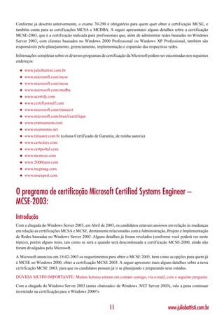 Conforme já descrito anteriormente, o exame 70-290 é obrigatório para quem quer obter a certificação MCSE, e
também conta para as certificações MCSA e MCDBA. A seguir apresentarei alguns detalhes sobre a certificação
MCSE-2003, que é a certificação indicada para profissionais que, além de administrar redes baseadas no Windows
Server 2003, com clientes baseados no Windows 2000 Professional ou Windows XP Professional, também são
responsáveis pelo planejamento, gerenciamento, implementação e expansão das respectivas redes.

Informações completas sobre os diversos programas de certificação da Microsoft podem ser encontradas nos seguintes
endereços:

  ◆   www.juliobattisti.com.br
  ◆   www.microsoft.com/mcse
  ◆   www.microsoft.com/mcsa
  ◆   www.microsoft.com/mcdba
  ◆   www.ucertify.com
  ◆   www.certifiyorself.com
  ◆   www.microsoft.com/traincert
  ◆   www.microsoft.com/brasil/certifique
  ◆   www.cramsession.com
  ◆   www.examnotes.net
  ◆   www.timaster.com.br (coluna Certificado de Garantia, de minha autoria).
  ◆   www.certcities.com
  ◆   www.certportal.com
  ◆   www.mcmcse.com
  ◆   www.2000tutor.com
  ◆   www.mcpmag.com
  ◆   www.msexpert.com



O programa de certificação Microsoft Certified Systems Engineer –
MCSE-2003:
Introdução
Com a chegada do Windows Server 2003, em Abril de 2003, os candidatos estavam ansiosos em relação às mudanças
em relação as certificações MCSA e MCSE, diretamente relacionadas com a Administração, Projeto e Implementação
de Redes baseadas no Windows Server 2003. Alguns detalhes já foram revelados (conforme você poderá ver neste
tópico), porém alguns itens, tais como se será e quando será descontinuada a certificação MCSE-2000, ainda não
foram divulgados pela Microsoft.

A Microsoft anunciou em 19-02-2003 os requerimentos para obter o MCSE 2003, bem como as opções para quem já
é MCSE no Windows 2000, obter a certificação MCSE 2003. A seguir apresento mais alguns detalhes sobre a nova
certificação MCSE 2003, para que os candidatos possam já ir se planejando e preparando seus estudos.

DÚVIDA MUITO IMPORTANTE: Muitos leitores entram em contato comigo, via e-mail, com a seguinte pergunta:

Com a chegada do Windows Server 2003 (antes «batizado» de Windows .NET Server 2003), vale a pena continuar
investindo na certificação para o Windows 2000?»


                                                       11                                 www.juliobattisti.com.br
 