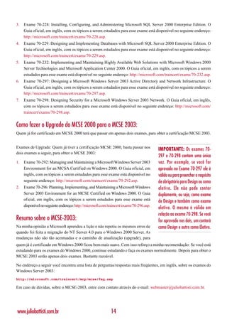 3.   Exame 70-228: Installing, Configuring, and Administering Microsoft SQL Server 2000 Enterprise Edition. O
     Guia oficial, em inglês, com os tópicos a serem estudados para esse exame está disponível no seguinte endereço:
     http://microsoft.com/traincert/exams/70-228.asp.
4.   Exame 70-229: Designing and Implementing Databases with Microsoft SQL Server 2000 Enterprise Edition. O
     Guia oficial, em inglês, com os tópicos a serem estudados para esse exame está disponível no seguinte endereço:
     http://microsoft.com/traincert/exams/70-229.asp.
5.   Exame 70-232: Implementing and Maintaining Highly Available Web Solutions with Microsoft Windows 2000
     Server Technologies and Microsoft Application Center 2000. O Guia oficial, em inglês, com os tópicos a serem
     estudados para esse exame está disponível no seguinte endereço: http://microsoft.com/traincert/exams/70-232.asp.
6.   Exame 70-297: Designing a Microsoft Windows Server 2003 Active Directory and Network Infrastructure. O
     Guia oficial, em inglês, com os tópicos a serem estudados para esse exame está disponível no seguinte endereço:
     http://microsoft.com/traincert/exams/70-297.asp.
7.   Exame 70-298: Designing Security for a Microsoft Windows Server 2003 Network. O Guia oficial, em inglês,
     com os tópicos a serem estudados para esse exame está disponível no seguinte endereço: http://microsoft.com/
     traincert/exams/70-298.asp.


Como fazer o Upgrade do MCSE 2000 para o MCSE 2003:
Quem já for certificado em MCSE 2000 terá que passar em apenas dois exames, para obter a certificação MCSE 2003.


Exames de Upgrade: Quem já tiver a certificação MCSE 2000, basta passar nos
                                                                                         IMPORTANTE: Os exames 70-
dois exames a seguir, para obter o MCSE 2003:
                                                                                         297 e 70-298 contam uma única
1.   Exame 70-292: Managing and Maintaining a Microsoft Windows Server 2003              vez. Por exemplo, se você for
     Environment for an MCSA Certified on Windows 2000. O Guia oficial, em               aprovado no Exame 70-297 ele é
     inglês, com os tópicos a serem estudados para esse exame está disponível no         válido ou para preencher o requisito
     seguinte endereço: http://microsoft.com/traincert/exams/70-292.asp.                 de obrigatório para Design ou como
2.   Exame 70-296: Planning, Implementing, and Maintaining a Microsoft Windows           eletivo. Ele não pode contar
     Server 2003 Environment for an MCSE Certified on Windows 2000. O Guia               duplamente, ou seja, como exame
     oficial, em inglês, com os tópicos a serem estudados para esse exame está           de Design e também como exame
     disponível no seguinte endereço: http://microsoft.com/traincert/exams/70-296.asp.
                                                                                         eletivo. O mesmo é válido em
                                                                                         relação ao exame 70-298. Se você
Resumo sobre o MCSE-2003:                                                                for aprovado nos dois, um contará
Na minha opinião a Microsoft aprendeu a lição e não repetiu os mesmos erros de           como Design e outro como Eletivo.
quando foi feita a migração do NT Server 4.0 para o Windows 2000 Server. As
mudanças não são tão acentuadas e o caminho de atualização (upgrade), para
quem já é certificado em Windows 2000 ficou bem mais suave. Com isso reforço a minha recomendação: Se você está
estudando para os exames do Windows 2000, continue estudando e faça os exames normalmente. Depois para obter o
MCSE 2003 serão apenas dois exames. Bastante razoável.

No endereço a seguir você encontra uma lista de perguntas/respostas mais freqüentes, em inglês, sobre os exames do
Windows Server 2003:
http://microsoft.com/traincert/mcp/mcse/faq.asp

Em caso de dúvidas, sobre o MCSE-2003, entre com contato através do e-mail: webmaster@juliobattisti.com.br.




www.juliobattisti.com.br                                    14
 