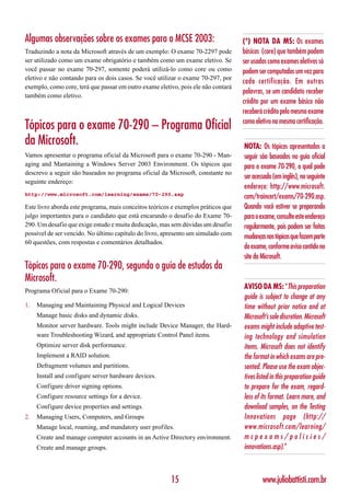 Algumas observações sobre os exames para o MCSE 2003:                              (*) NOTA DA MS: Os exames
Traduzindo a nota da Microsoft através de um exemplo: O exame 70-2297 pode         básicos (core) que também podem
ser utilizado como um exame obrigatório e também como um exame eletivo. Se         ser usados como exames eletivos só
você passar no exame 70-297, somente poderá utilizá-lo como core ou como           podem ser computados um vez para
eletivo e não contando para os dois casos. Se você utilizar o exame 70-297, por
                                                                                   cada certificação. Em outras
exemplo, como core, terá que passar em outro exame eletivo, pois ele não contará
                                                                                   palavras, se um candidato receber
também como eletivo.
                                                                                   crédito por um exame básico não
                                                                                   receberá crédito pelo mesmo exame
                                                                                   como eletivo na mesma certificação.
Tópicos para o exame 70-290 – Programa Oficial
da Microsoft.                                                                      NOTA: Os tópicos apresentados a
Vamos apresentar o programa oficial da Microsoft para o exame 70-290 - Man-        seguir são baseados no guia oficial
aging and Mantaining a Windows Server 2003 Environment. Os tópicos que             para o exame 70-290, o qual pode
descrevo a seguir são baseados no programa oficial da Microsoft, constante no
                                                                                   ser acessado (em inglês), no seguinte
seguinte endereço:
                                                                                   endereço: http://www.microsoft.
http://www.microsoft.com/learning/exams/70-290.asp
                                                                                   com/traincert/exams/70-290.asp.
Este livro aborda este programa, mais conceitos teóricos e exemplos práticos que   Quando você estiver se preparando
julgo importantes para o candidato que está encarando o desafio do Exame 70-       para o exame, consulte este endereço
290. Um desafio que exige estudo e muita dedicação, mas sem dúvidas um desafio     regularmente, pois podem ser feitas
possível de ser vencido. No último capítulo do livro, apresento um simulado com
                                                                                   mudanças nos tópicos que fazem parte
60 questões, com respostas e comentários detalhados.
                                                                                   do exame, conforme aviso contido no
                                                                                   site da Microsoft.
Tópicos para o exame 70-290, segundo o guia de estudos da
Microsoft.
                                                                                   AVISO DA MS: “This preparation
Programa Oficial para o Exame 70-290:
                                                                                   guide is subject to change at any
1.   Managing and Maintaining Physical and Logical Devices                         time without prior notice and at
     Manage basic disks and dynamic disks.                                         Microsoft’s sole discretion. Microsoft
     Monitor server hardware. Tools might include Device Manager, the Hard-        exams might include adaptive test-
     ware Troubleshooting Wizard, and appropriate Control Panel items.             ing technology and simulation
     Optimize server disk performance.                                             items. Microsoft does not identify
     Implement a RAID solution.                                                    the format in which exams are pre-
     Defragment volumes and partitions.                                            sented. Please use the exam objec-
     Install and configure server hardware devices.                                tives listed in this preparation guide
     Configure driver signing options.                                             to prepare for the exam, regard-
     Configure resource settings for a device.                                     less of its format. Learn more, and
     Configure device properties and settings.                                     download samples, on the Testing
2.   Managing Users, Computers, and Groups                                         Innovations page (http://
     Manage local, roaming, and mandatory user profiles.                           www.microsoft.com/learning/
     Create and manage computer accounts in an Active Directory environment.       mcpexams/policies/
     Create and manage groups.                                                     innovations.asp).”



                                                        15                                 www.juliobattisti.com.br
 