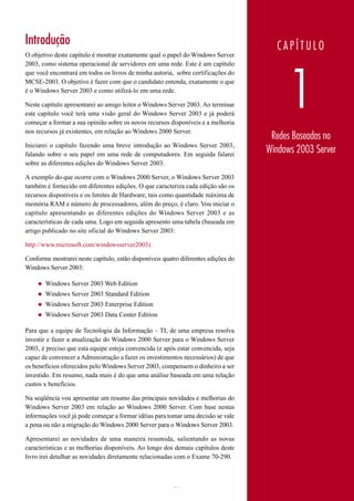 Introdução                                                                              CAPÍTULO
O objetivo deste capítulo é mostrar exatamente qual o papel do Windows Server
2003, como sistema operacional de servidores em uma rede. Este é um capítulo




                                                                                             1
que você encontrará em todos os livros de minha autoria, sobre certificações do
MCSE-2003. O objetivo é fazer com que o candidato entenda, exatamente o que
é o Windows Server 2003 e como utilizá-lo em uma rede.

Neste capítulo apresentarei ao amigo leitor o Windows Server 2003. Ao terminar
este capítulo você terá uma visão geral do Windows Server 2003 e já poderá
começar a formar a sua opinião sobre os novos recursos disponíveis e a melhoria
nos recursos já existentes, em relação ao Windows 2000 Server.
                                                                                     Redes Baseadas no
Iniciarei o capítulo fazendo uma breve introdução ao Windows Server 2003,
falando sobre o seu papel em uma rede de computadores. Em seguida falarei
                                                                                    Windows 2003 Server
sobre as diferentes edições do Windows Server 2003.

A exemplo do que ocorre com o Windows 2000 Server, o Windows Server 2003
também é fornecido em diferentes edições. O que caracteriza cada edição são os
recursos disponíveis e os limites de Hardware, tais como quantidade máxima de
memória RAM e número de processadores, além do preço, é claro. Vou iniciar o
capítulo apresentando as diferentes edições do Windows Server 2003 e as
características de cada uma. Logo em seguida apresento uma tabela (baseada em
artigo publicado no site oficial do Windows Server 2003:

http://www.microsoft.com/windowsserver2003).

Conforme mostrarei neste capítulo, estão disponíveis quatro diferentes edições do
Windows Server 2003:

    ◆   Windows Server 2003 Web Edition
    ◆   Windows Server 2003 Standard Edition
    ◆   Windows Server 2003 Enterprise Edition
    ◆   Windows Server 2003 Data Center Edition

Para que a equipe de Tecnologia da Informação – TI, de uma empresa resolva
investir e fazer a atualização do Windows 2000 Server para o Windows Server
2003, é preciso que esta equipe esteja convencida (e após estar convencida, seja
capaz de convencer a Administração a fazer os investimentos necessários) de que
os benefícios oferecidos pelo Windows Server 2003, compensem o dinheiro a ser
investido. Em resumo, nada mais é do que uma análise baseada em uma relação
custos x benefícios.

Na seqüência vou apresentar um resumo das principais novidades e melhorias do
Windows Server 2003 em relação ao Windows 2000 Server. Com base nestas
informações você já pode começar a formar idéias para tomar uma decisão se vale
a pena ou não a migração do Windows 2000 Server para o Windows Server 2003.

Apresentarei as novidades de uma maneira resumida, salientando as novas
características e as melhorias disponíveis. Ao longo dos demais capítulos deste
livro irei detalhar as novidades diretamente relacionadas com o Exame 70-290.



                                                         21                         www.juliobattisti.com.br
 