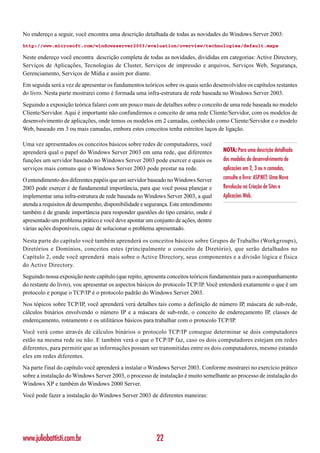 No endereço a seguir, você encontra uma descrição detalhada de todas as novidades do Windows Server 2003:
http://www.microsoft.com/windowsserver2003/evaluation/overview/technologies/default.mspx

Neste endereço você encontra descrição completa de todas as novidades, divididas em categorias: Active Directory,
Serviços de Aplicações, Tecnologias de Cluster, Serviços de impressão e arquivos, Serviços Web, Segurança,
Gerenciamento, Serviços de Mídia e assim por diante.
Em seguida será a vez de apresentar os fundamentos teóricos sobre os quais serão desenvolvidos os capítulos restantes
do livro. Nesta parte mostrarei como é formada uma infra-estrutura de rede baseada no Windows Server 2003.
Seguindo a exposição teórica falarei com um pouco mais de detalhes sobre o conceito de uma rede baseada no modelo
Cliente/Servidor. Aqui é importante não confundirmos o conceito de uma rede Cliente/Servidor, com os modelos de
desenvolvimento de aplicações, onde temos os modelos em 2 camadas, conhecido como Cliente/Servidor e o modelo
Web, baseado em 3 ou mais camadas, embora estes conceitos tenha estreitos laços de ligação.

Uma vez apresentados os conceitos básicos sobre redes de computadores, você
aprenderá qual o papel do Windows Server 2003 em uma rede, que diferentes            NOTA: Para uma descrição detalhada
funções um servidor baseado no Windows Server 2003 pode exercer e quais os           dos modelos de desenvolvimento de
serviços mais comuns que o Windows Server 2003 pode prestar na rede.                 aplicações em 2, 3 ou n camadas,
O entendimento dos diferentes papéis que um servidor baseado no Windows Server       consulte o livro: ASP.NET: Uma Nova
2003 pode exercer é de fundamental importância, para que você possa planejar e       Revolução na Criação de Sites e
implementar uma infra-estrutura de rede baseada no Windows Server 2003, a qual       Aplicações Web.
atenda a requisitos de desempenho, disponibilidade e segurança. Este entendimento
também é de grande importância para responder questões do tipo cenário, onde é
apresentado um problema prático e você deve apontar um conjunto de ações, dentre
várias ações disponíveis, capaz de solucionar o problema apresentado.

Nesta parte do capítulo você também aprenderá os conceitos básicos sobre Grupos de Trabalho (Workgroups),
Diretórios e Domínios, conceitos estes (principalmente o conceito de Diretório), que serão detalhados no
Capítulo 2, onde você aprenderá mais sobre o Active Directory, seus componentes e a divisão lógica e física
do Active Directory.
Seguindo nossa exposição neste capítulo (que repito, apresenta conceitos teóricos fundamentais para o acompanhamento
do restante do livro), vou apresentar os aspectos básicos do protocolo TCP/IP. Você entenderá exatamente o que é um
protocolo e porque o TCP/IP é o protocolo padrão do Windows Server 2003.
Nos tópicos sobre TCP/IP, você aprenderá verá detalhes tais como a definição de número IP, máscara de sub-rede,
cálculos binários envolvendo o número IP e a máscara de sub-rede, o conceito de endereçamento IP, classes de
endereçamento, roteamento e os utilitários básicos para trabalhar com o protocolo TCP/IP.
Você verá como através de cálculos binários o protocolo TCP/IP consegue determinar se dois computadores
estão na mesma rede ou não. E também verá o que o TCP/IP faz, caso os dois computadores estejam em redes
diferentes, para permitir que as informações possam ser transmitidas entre os dois computadores, mesmo estando
eles em redes diferentes.
Na parte final do capítulo você aprenderá a instalar o Windows Server 2003. Conforme mostrarei no exercício prático
sobre a instalação do Windows Server 2003, o processo de instalação é muito semelhante ao processo de instalação do
Windows XP e também do Windows 2000 Server.
Você pode fazer a instalação do Windows Server 2003 de diferentes maneiras:




www.juliobattisti.com.br                                 22
 