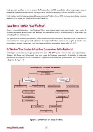 Você aprenderá a utilizar os novos recursos do Windows Server 2003, aprenderá a utilizar os principais recursos
disponíveis para administração de uma rede empresarial baseada em servidores com o Windows Server 2003.

Neste capítulo também vou apresentar as diferentes versões do Windows Server 2003. Farei uma descrição das principais
novidades desta versão, em relação ao Windows 2000 Server.



Uma Breve História “dos Windows”
Observe bem o título deste item – “dos Windows”. Não é um erro de português que o autor cometeu e que a equipe de
revisão deixou passar. Com o termo “dos Windows” estou fazendo referência as inúmeras versões do Windows que
foram lançadas na última década.

Vou apresentar um histórico destas versões, de tal maneira que fique claro onde o Windows Server 2003 se encaixa
nesta história. Vou iniciar apresentando o histórico das versões do Windows utilizadas em estações de trabalho e nos
computadores pessoais residenciais. Uma historia que teve início com o nosso bom e velho MS-DOS.


Os “Windows” Para Estações de Trabalho e Computadores de Uso Residencial:
Neste tópico vou mostrar a evolução que teve início com o MS-DOS e tem como seu mais novo representante o
Windows XP (Home ou Professional). Uma nova versão do Windows, para estações de trabalho, já está sendo
desenvolvida. Por enquanto ela tem o codinome de Longhorn e deverá ser lançada, provavelmente, em 2005. Considere
o diagrama da Figura 1.1:



                                    Windows Para Estações de Trabalho

                                                     Tudo começou
                                                     com o MS-DOS


                           Linha para uso                                           Linha para uso
                             Residencial                                              Empresarial



              Windows 3.1                   Windows 3.11          NT Workstation 3.5            NT Workstation 3.51



                            Windows 95                                          2000 Professional


                             Windows 98                                           Windows 98

                             Windows Me



                                            XP Home                    XP Professional


                                                            ???




                                    Figura 1.1 A Família Windows para estações de trabalho.



www.juliobattisti.com.br                                     24
 