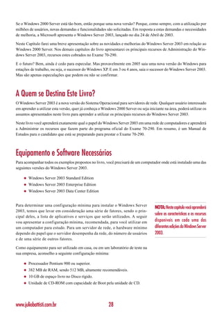 Se o Windows 2000 Server está tão bom, então porque uma nova versão? Porque, como sempre, com a utilização por
milhões de usuários, novas demandas e funcionalidades são solicitadas. Em resposta a estas demandas e necessidades
de melhoria, a Microsoft apresenta o Windows Server 2003, lançado no dia 24 de Abril de 2003.

Neste Capítulo farei uma breve apresentação sobre as novidades e melhorias do Windows Server 2003 em relação ao
Windows 2000 Server. Nos demais capítulos do livro apresentarei os principais recursos de Administração do Win-
dows Server 2003, recursos estes cobrados no Exame 70-290.

E o futuro? Bem, ainda é cedo para especular. Mas provavelmente em 2005 saia uma nova versão do Windows para
estações de trabalho, ou seja, o sucessor do Windows XP. E em 3 ou 4 anos, saia o sucessor do Windows Server 2003.
Mas são apenas especulações que podem ou não se confirmar.



A Quem se Destina Este Livro?
O Windows Server 2003 é a nova versão do Sistema Operacional para servidores de rede. Qualquer usuário interessado
em aprender a utilizar esta versão, quer já conheça o Windows 2000 Server ou seja iniciante na área, poderá utilizar os
assuntos apresentados neste livro para aprender a utilizar os principais recursos do Windows Server 2003.

Neste livro você aprenderá exatamente qual o papel do Windows Server 2003 em uma rede de computadores e aprenderá
a Administrar os recursos que fazem parte do programa oficial do Exame 70-290. Em resumo, é um Manual de
Estudos para o candidato que está se preparando para prestar o Exame 70-290.



Equipamento e Software Necessários
Para acompanhar todos os exemplos propostos no livro, você precisará de um computador onde está instalado uma das
seguintes versões do Windows Server 2003.

    ◆   Windows Server 2003 Standard Edition
    ◆   Windows Server 2003 Enterprise Edition
    ◆   Windows Server 2003 Data Center Edition


Para determinar uma configuração mínima para instalar o Windows Server
                                                                                      NOTA: Neste capítulo você aprenderá
2003, temos que levar em consideração uma série de fatores, sendo o prin-
                                                                                      sobre as características e os recursos
cipal deles, a lista de aplicativos e serviços que serão utilizados. A seguir
vou apresentar a configuração mínima, recomendada, para você utilizar em              disponíveis em cada uma das
um computador para estudo. Para um servidor de rede, o hardware mínimo                diferentes edições do Windows Server
dependo do papel que o servidor desempenha da rede, do número de usuários             2003.
e de uma série de outros fatores.

Como equipamento para ser utilizado em casa, ou em um laboratório de teste na
sua empresa, aconselho a seguinte configuração mínima:

    ◆   Processador Pentium 900 ou superior.
    ◆   382 MB de RAM, sendo 512 MB, altamente recomendáveis.
    ◆   10 GB de espaço livro no Disco rígido.
    ◆   Unidade de CD-ROM com capacidade de Boot pela unidade de CD.




www.juliobattisti.com.br                                 28
 