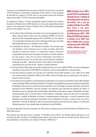 é, para que um computador possa ter acesso a Internet ele precisa ter o protocolo
                                                                                        DICA: No Windows Server 2003 o
TCP-IP instalado e corretamente configurado. Outro motivo é a forte aceitação
do Mercado em relação ao TCP-IP, uma vez que grande maioria dos Sistemas
                                                                                        protocolo TCP/IP é automaticamente
Operacionais adota o TCP-IP como protocolo padrão.                                      adicionado durante a instalação do
                                                                                        Sistema Operacional e não pode ser
No diagrama da Figura 1.3 foram apresentados apenas exemplos de servidores
                                                                                        desinstalado. Esta é uma das
baseados no Windows Server 2003 atuando nos serviços de compartilhamento de
arquivos e de impressoras. Porém o Windows Server 2003 podem desempenhar
                                                                                        novidades do Windows Server 2003.
diversos outros papéis, tais como:                                                      Fique atente a este ponto,
                                                                                        principalmente ao prestar os exames
    ◆   Servidor de Internet/Intranet, prestando serviços de hospedagem de sites        de Certificação para o MCSE – 2003
        (http), cópia de arquivos (ftp), envio de mensagens (SMTP), servidor de         (Microsoft Certified Systems Engineer
        aplicativos Web, hospedando páginas ASP ou ASP.NET, etc. No Capítulo            no Windows Server 2003). Para
        13 você aprenderá um pouco mais sobre a utilização do IIS, que é o servidor
                                                                                        todos os detalhes sobre os exames
        Web disponibilizado com o Windows Server 2003.
                                                                                        necessários para obter o MCSE-2003,
    ◆   Controlador de domínio – DC (Domain Controller): Um servidor onde
                                                                                        consulte o endereço a seguir:
        está instalado o Active Directory, que é o banco de dados onde ficam
        gravados as contas de usuários e as senhas dos usuários, contas dos             www.juliobattisti.com.br/
                                                                                        artigosw2k/mcse2003.asp
        computadores da rede, nome dos grupos de usuários e a lista de membros
        de cada grupos e uma série de outras informações necessárias ao
        funcionamento da rede. Um servidor com o Active Directory instalado é
        conhecido como DC – Domain Controler. Neste capítulo você aprenderá
        a transformar um servidor em DC, usando o comando dcpromo.
    ◆   Serviços de rede: Oferecendo serviços de resolução de nomes, tais como o DNS e WINS, serviço de configuração
        automática do protocolo TCP/IP (DHCP), roteamento e acesso remoto (RRAS) e assim por diante.
    ◆   Servidor de banco de dados: Um servidor com o Windows Server 2003 instalado e com o SQL Server 2000
        (ou versão posterior) instalado. O SQL Server 2000 é o banco de dados para uso empresarial, com suporte a
        grande volume de acesso.
    ◆   Servidor de correio eletrônico e de ferramentas de colaboração: Um servidor como Windows Server 2003 instalado
        e com o Exchange 2000 (ou posterior) instalado. O Exchange é uma plataforma para desenvolvimento de aplicações
        de Workflow, bem como um servidor de correio eletrônico. Com o Exchange você pode, facilmente, desenvolver
        aplicações do tipo Workflow, como por exemplo, uma aplicativo para aprovação de despesas de viajem. O
        funcionários que vai viajar preenche um formulários solicitando recursos para a viajem. O formulário é enviado,
        automaticamente, para o e-mail do chefe. O chefe analisa a solicitação e aprova ou não. Uma vez aprovada a
        solicitação, o pedido de liberação de recursos é automaticamente enviada para o e-mail do responsável pela
        liberação e uma cópia é enviada para o funcionário. Uma vez liberados os recursos, o sistema avisa, via e-mail, o
        funcionário. Este tipo de aplicação, onde um documento eletrônico passa por diversas etapas e é enviado para
        diferentes pessoas, é um exemplo típico de aplicação do tipo Workflow.

Servidor de aplicação, Firewall, roteamento, etc. São muitas as funções que um servidor baseado no Windows Server
2003 pode exercer.

Para resumir este item posso dizer o seguinte: “O Windows Server 2003 é um Sistema Operacional para uso em
servidores de rede. Ele pode ser configurado para oferecer uma série de serviços aos clientes da rede. Possui novas
funcionalidades e características em relação ao Windows 2000 Server.”




                                                          31                                   www.juliobattisti.com.br
 