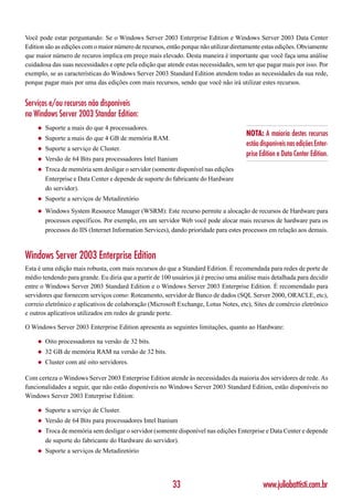 Você pode estar perguntando: Se o Windows Server 2003 Enterprise Edition e Windows Server 2003 Data Center
Edition são as edições com o maior número de recursos, então porque não utilizar diretamente estas edições. Obviamente
que maior número de recuros implica em preço mais elevado. Desta maneira é importante que você faça uma análise
cuidadosa das suas necessidades e opte pela edição que atende estas necessidades, sem ter que pagar mais por isso. Por
exemplo, se as características do Windows Server 2003 Standard Edition atendem todas as necessidades da sua rede,
porque pagar mais por uma das edições com mais recursos, sendo que você não irá utilizar estes recursos.


Serviços e/ou recursos não disponíveis
no Windows Server 2003 Standar Edition:
    ◆   Suporte a mais do que 4 processadores.
                                                                                      NOTA: A maioria destes recursos
    ◆   Suporte a mais do que 4 GB de memória RAM.
                                                                                      estão disponíveis nas edições Enter-
    ◆   Suporte a serviço de Cluster.
                                                                                      prise Edition e Data Center Edition.
    ◆   Versão de 64 Bits para processadores Intel Itanium
    ◆   Troca de memória sem desligar o servidor (somente disponível nas edições
        Enterprise e Data Center e depende de suporte do fabricante do Hardware
        do servidor).
    ◆   Suporte a serviços de Metadiretório
    ◆   Windows System Resource Manager (WSRM): Este recurso permite a alocação de recursos de Hardware para
        processos específicos. Por exemplo, em um servidor Web você pode alocar mais recursos de hardware para os
        processos do IIS (Internet Information Services), dando prioridade para estes processos em relação aos demais.



Windows Server 2003 Enterprise Edition
Esta é uma edição mais robusta, com mais recursos do que a Standard Edition. É recomendada para redes de porte de
médio tendendo para grande. Eu diria que a partir de 100 usuários já é preciso uma análise mais detalhada para decidir
entre o Windows Server 2003 Standard Edition e o Windows Server 2003 Enterprise Edition. É recomendado para
servidores que fornecem serviços como: Roteamento, servidor de Banco de dados (SQL Server 2000, ORACLE, etc),
correio eletrônico e aplicativos de colaboração (Microsoft Exchange, Lotus Notes, etc), Sites de comércio eletrônico
e outros aplicativos utilizados em redes de grande porte.

O Windows Server 2003 Enterprise Edition apresenta as seguintes limitações, quanto ao Hardware:

    ◆   Oito processadores na versão de 32 bits.
    ◆   32 GB de memória RAM na versão de 32 bits.
    ◆   Cluster com até oito servidores.

Com certeza o Windows Server 2003 Enterprise Edition atende às necessidades da maioria dos servidores de rede. As
funcionalidades a seguir, que não estão disponíveis no Windows Server 2003 Standard Edition, estão disponíveis no
Windows Server 2003 Enterprise Edition:

    ◆   Suporte a serviço de Cluster.
    ◆   Versão de 64 Bits para processadores Intel Itanium
    ◆   Troca de memória sem desligar o servidor (somente disponível nas edições Enterprise e Data Center e depende
        de suporte do fabricante do Hardware do servidor).
    ◆   Suporte a serviços de Metadiretório




                                                         33                                  www.juliobattisti.com.br
 