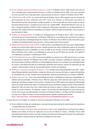 ◆   Novos comandos para gerenciamento de discos e volumes: O Windows Server 2003 fornece uma série de
        novos comandos para o gerenciamento de discos e volumes no Windows Server 2003. Com estes comandos
        fica bem mais fácil criar scripts para fazer o gerenciamento de discos e volumes no Windows Server 2003.
    ◆   GUID Partition Table (GPT): As versões de 64 bits do Windows Server 2003 suportam um novo formato de
        particionamento de disco conhecido como GPT. Neste novo formato, as informações necessárias ao
        funcionamento do disco são gravadas na própria partição, ao invés de gravadas em setores ocultos ou espaço
        não particionado do disco, a exemplo do que ocorre com o padrão MBR – Master Boot Record. Com isso, ao
        fazer o backup da partição, também é feito o backup das informações necessárias ao seu funcionamento. As
        partições GPT também fornecem redundância em relação a tabela de arquivos da partição, o que minimiza o
        risco de perda de dados.
    ◆   Utilitário de desfragmentação: O utilitário de desfragmentação do Windows Server 2003 é mais rápido e
        eficiente do que nas versões anteriores. No Windows 2000 Server é aconselhável que você utilize um software
        de terceiros para fazer a desfragmentação dos volumes. No Windows Server 2003 isso não é necessário, já que
        o utilitário de desfragmentação fornecido com o sistema operacional é bem eficiente.
    ◆   Enhanced Distributed File System (DFS): O DFS facilita a consolidação das diversas pastas compartilhadas
        da rede em um único ponto lógico de acesso. Também permite que sejam configuradas réplicas de uma pasta
        compartilhada para prover redundância no caso de falha de um servidor. Uma das principais melhorias do
        DFS no Windows Server 2003 é a possibilidade de criar mais de um DFS Root por servidor. No Capítulo 5
        você aprenderá a configurar e a administrar o DFS.
    ◆   DFS File Replication Services (FRS): Este serviço trabalha em conjunto com o DFS para fornecer os serviços
        de replicação de conteúdo. No Windows Server 2003 você pode configurar a topologia de replicação, o que
        não era permitido no Windows 2000 Server. Esta facilidade permite que você configure uma tecnologia levando
        em conta as velocidades dos links de comunicação, definindo desta maneira, horários de replicação que não
        venham a sobrecarregar os links de comunicação durante o horário de expediente.
    ◆   Melhorias no sistema de criptografia de arquivos – EFS: Também foram disponibilizadas novas APIs – Appli-
        cation Program Interfaces para facilitar a criação de software anti-vírus mais eficientes, os quais não interferem
        no desempenho do servidor. Também foram introduzidas melhorias de performance no utilitário CHKDSK.
    ◆   Shadow Copies for Users: Esta é uma funcionalidade que pode ser habilitada em cada pasta compartilhada. Ao
        habilitar esta funcionalidade o Windows Server 2003 faz cópias das versões anteriores dos arquivos. Ou seja,
        sempre que você altera um arquivo e salva no disco, o Windows Server 2003 mantém uma cópia de um determinado
        número de versões anteriores do arquivo. O usuário pode acessar, facilmente, qualquer uma das versões anteriores
        disponíveis. Para isso basta clicar com o botão direito do mouse no arquivo e utilizar as opções do menu para
        acessar as versões anteriores. No endereço a seguir você encontra uma demonstração de como funciona este
        recurso. Para acessar esta demonstração você precisa do Internet Explorer e do Player do Flash instalados. Se
        você não tiver o Player do Flash, este será automaticamente copiado e instalado pela Internet.
        http://www.microsoft.com/windowsserver2003/docs/VolumeShadowCopyService.swf

A seguir descrevo as novidades em relação ao sistema de impressão no Windows Server 2003:

    ◆   Novos utilitários de linha de comando para a execução das principais tarefas de administração de impressoras
        e compartilhamento de impressoras.
    ◆   Print Cluster Support (Enterprise Edition & Datacenter Edition only): Impressão em um cluster de servidores.
        Quando você instala um driver de impressora em um dos servidores do cluster, o Windows Server 2003
        automaticamente instala este driver em todos os demais servidores que fazem parte do cluster. Esta característica
        facilita bastante a administração de impressoras instaladas em um cluster.




www.juliobattisti.com.br                                   40
 