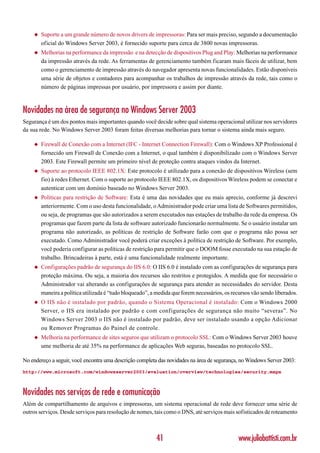 ◆   Suporte a um grande número de novos drivers de impressoras: Para ser mais preciso, segundo a documentação
        oficial do Windows Server 2003, é fornecido suporte para cerca de 3800 novas impressoras.
    ◆   Melhorias na performance da impressão e na detecção de dispositivos Plug and Play: Melhorias na performance
        da impressão através da rede. As ferramentas de gerenciamento também ficaram mais fáceis de utilizar, bem
        como o gerenciamento de impressão através do navegador apresenta novas funcionalidades. Estão disponíveis
        uma série de objetos e contadores para acompanhar os trabalhos de impressão através da rede, tais como o
        número de páginas impressas por usuário, por impressora e assim por diante.



Novidades na área de segurança no Windows Server 2003
Segurança é um dos pontos mais importantes quando você decide sobre qual sistema operacional utilizar nos servidores
da sua rede. No Windows Server 2003 foram feitas diversas melhorias para tornar o sistema ainda mais seguro.

    ◆   Firewall de Conexão com a Internet (IFC - Internet Connection Firewall): Com o Windows XP Professional é
        fornecido um Firewall de Conexão com a Internet, o qual também é disponibilizado com o Windows Server
        2003. Este Firewall permite um primeiro nível de proteção contra ataques vindos da Internet.
    ◆   Suporte ao protocolo IEEE 802.1X: Este protocolo é utilizado para a conexão de dispositivos Wireless (sem
        fio) à redes Ethernet. Com o suporte ao protocolo IEEE 802.1X, os dispositivos Wireless podem se conectar e
        autenticar com um domínio baseado no Windows Server 2003.
    ◆   Políticas para restrição de Software: Esta é uma das novidades que eu mais aprecio, conforme já descrevi
        anteriormente. Com o uso desta funcionalidade, o Administrador pode criar uma lista de Softwares permitidos,
        ou seja, de programas que são autorizados a serem executados nas estações de trabalho da rede da empresa. Os
        programas que fazem parte da lista de software autorizado funcionarão normalmente. Se o usuário instalar um
        programa não autorizado, as políticas de restrição de Software farão com que o programa não possa ser
        executado. Como Administrador você poderá criar exceções à política de restrição de Software. Por exemplo,
        você poderia configurar as políticas de restrição para permitir que o DOOM fosse executado na sua estação de
        trabalho. Brincadeiras à parte, está é uma funcionalidade realmente importante.
    ◆   Configurações padrão de segurança do IIS 6.0: O IIS 6.0 é instalado com as configurações de segurança para
        proteção máxima. Ou seja, a maioria dos recursos são restritos e protegidos. A medida que for necessário o
        Administrador vai alterando as configurações de segurança para atender as necessidades do servidor. Desta
        maneira a política utilizada é “tudo bloqueado”, a medida que forem necessários, os recursos vão sendo liberados.
    ◆   O IIS não é instalado por padrão, quando o Sistema Operacional é instalado: Com o Windows 2000
        Server, o IIS era instalado por padrão e com conf igurações de segurança não muito “severas”. No
        Windows Server 2003 o IIS não é instalado por padrão, deve ser instalado usando a opção Adicionar
        ou Remover Programas do Painel de controle.
    ◆   Melhoria na performance de sites seguros que utilizam o protocolo SSL: Com o Windows Server 2003 houve
        ume melhoria de até 35% na performance de aplicações Web seguras, baseadas no protocolo SSL.

No endereço a seguir, você encontra uma descrição completa das novidades na área de segurança, no Windows Server 2003:
http://www.microsoft.com/windowsserver2003/evaluation/overview/technologies/security.mspx



Novidades nos serviços de rede e comunicação
Além de compartilhamento de arquivos e impressoras, um sistema operacional de rede deve fornecer uma série de
outros serviços. Desde serviços para resolução de nomes, tais como o DNS, até serviços mais sofisticados de roteamento



                                                          41                                   www.juliobattisti.com.br
 