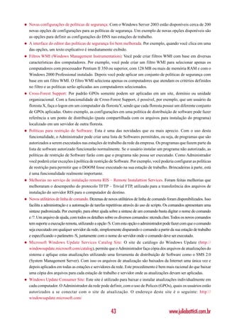 ◆   Novas configurações de políticas de segurança: Com o Windows Server 2003 estão disponíveis cerca de 200
    novas opções de configurações para as políticas de segurança. Um exemplo de novas opções disponíveis são
    as opções para definir as configurações do DNS nas estações de trabalho.
◆   A interface do editor das políticas de segurança foi bem melhorada. Por exemplo, quando você clica em uma
    das opções, um texto explicativo é imediatamente exibido.
◆   Filtros WMI (Windows Management Instrumentation): Você pode criar filtros WMI com base em diversas
    características dos computadores. Por exemplo, você pode criar um filtro WMI para selecionar apenas os
    computadores com processador Pentium II 350 ou superior, com 128 MB ou mais de memória RAM e com o
    Windows 2000 Professional instalado. Depois você pode aplicar um conjunto de políticas de segurança com
    base em um filtro WMI. O filtro WMI seleciona apenas os computadores que atendam os critérios definidos
    no filtro e as políticas serão aplicadas aos computadores selecionados.
◆   Cross-Forest Support: Por padrão GPOs somente podem ser aplicadas em um site, domínio ou unidade
    organizacional. Com a funcionalidade de Cross-Forest Support, é possível, por exemplo, que um usuário da
    floresta X, faça o logon em um computador da floresta Y, sendo que cada floresta possui um diferente conjunto
    de GPOs aplicadas. Outro exemplo, as configurações em uma política de distribuição de software pode fazer
    referência a um ponto de distribuição (pasta compartilhada com os arquivos para instalação do programa)
    localizado em um servidor de outra floresta.
◆   Políticas para restrição de Software: Esta é uma das novidades que eu mais aprecio. Com o uso desta
    funcionalidade, o Administrador pode criar uma lista de Softwares permitidos, ou seja, de programas que são
    autorizados a serem executados nas estações de trabalho da rede da empresa. Os programas que fazem parte da
    lista de software autorizado funcionarão normalmente. Se o usuário instalar um programa não autorizado, as
    políticas de restrição de Software farão com que o programa não possa ser executado. Como Administrador
    você poderá criar exceções à política de restrição de Software. Por exemplo, você poderia configurar as políticas
    de restrição para permitir que o DOOM fosse executado na sua estação de trabalho. Brincadeiras à parte, está
    é uma funcionalidade realmente importante.
◆   Melhorias no serviço de instalação remota RIS – Remote Instalattion Services. Foram feitas melhorias que
    melhoraram o desempenho do protocolo TFTP – Trivial FTP, utilizado para a transferência dos arquivos de
    instalação do servidor RIS para o computador de destino.
◆   Novos utilitários de linha de comando. Dezenas de novos utilitários de linha de comando foram disponibilizados. Isso
    facilita a administração e a automação de tarefas repetitivas através do uso de scripts. Os comandos apresentam uma
    sintaxe padronizada. Por exemplo, para obter ajuda sobre a sintaxe de um comando basta digitar o nome do comando
    e /?. Um arquivo de ajuda, com todos os detalhes sobre os diversos comandos: ntcmds.chm. Todos os novos comandos
    tem suporte a execução remota, utilizando a opção /S. Com esta opção o administrador pode fazer com que o comando
    seja executado em qualquer servidor da rede, simplesmente disparando o comando a partir da sua estação de trabalho
    e especificando o parâmetro /S, juntamente com o nome do servidor onde o comando deve ser executado.
◆   Microsoft Windows Update Services Catalog Site: O site de catálogo do Windows Update (http://
    windowsupdate.microsoft.com/catalog), permite que o Administrador faça cópia dos arquivos de atualizações do
    sistema e aplique estas atualizações utilizando uma ferramenta de distribuição de Software como o SMS 2.0
    (System Management Server). Com isso os arquivos de atualização são baixados da Internet uma única vez e
    depois aplicados em todas as estações e servidores da rede. Este procedimento é bem mais racional do que baixar
    uma cópia dos arquivos para cada estação de trabalho e servidor onde as atualizações devam ser aplicadas.
◆   Windows Update Consumer Site: Este site é utilizado para baixar e instalar atualizações individualmente em
    cada computador. O Administrador da rede pode definir, com o uso de Polices (GPOs), quais os usuários estão
    autorizados a se conectar com o site de atualização. O endereço deste site é o seguinte: http://
    windowsupdate.microsoft.com/


                                                        43                                   www.juliobattisti.com.br
 