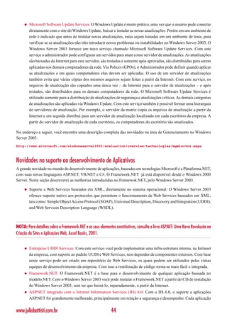 ◆   Microsoft Software Update Services: O Windows Update é muito prático, uma vez que o usuário pode conectar
         diretamente com o site do Windows Update, baixar e instalar as novas atualizações. Porém em um ambiente de
         rede é indicado que antes de instalar novas atualizações, estas sejam testadas em um ambiente de teste, para
         verificar se as atualizações não irão introduzir novos problemas ou instabilidades no Windows Server 2003. O
         Windows Server 2003 fornece um novo serviço chamado Microsoft Software Update Services. Com este
         serviço o administrador pode configurar um servidor para atuar como servidor de atualizações. As atualizações
         são baixadas da Internet para este servidor, são testadas e somente após aprovadas, são distribuídas para serem
         aplicadas nos demais computadores da rede. Via Polices (GPOs), o Administrador pode definir quando aplicar
         as atualizações e em quais computadores elas devem ser aplicadas. O uso de um servidor de atualizações
         também evita que várias cópias dos mesmos arquivos sejam feitas a partir da Internet. Com este serviço, os
         arquivos de atualização são copiados uma única vez – da Internet para o servidor de atualizações – e após
         testados, são distribuídos para os demais computadores da rede. O Microsoft Software Update Services é
         utilizado somente para a distribuição de atualizações de segurança e atualizações críticas. As demais categorias
         de atualizações são aplicadas via Windows Update. Com este serviço também é possível formar uma hierarquia
         de servidores de atualização. Por exemplo, o servidor da matriz copia os arquivos de atualização a partir da
         Internet e em seguida distribui para um servidor de atualização localizado em cada escritório da empresa. A
         partir do servidor de atualização de cada escritório, os computadores do escritório são atualizados.

No endereço a seguir, você encontra uma descrição completa das novidades na área de Gerenciamento no Windows
Server 2003:
http://www.microsoft.com/windowsserver2003/evaluation/overview/technologies/mgmtsrvcs.mspx



Novidades no suporte ao desenvolvimento de Aplicativos
A grande novidade no mundo do desenvolvimento de aplicações, baseadas em tecnologias Microsoft é a Plataforma.NET,
com suas novas linguagens ASP.NET, VB.NET e C#. O Framework.NET já está disponível desde o Windows 2000
Server. Nesta seção descreverei as melhorias introduzidas no Framewok.NET, pelo Windows Server 2003.

     ◆   Suporte a Web Services baseados em XML, diretamente no sistema operacional: O Windows Server 2003
         oferece suporte nativo aos protocolos que permitem o funcionamento de Web Services baseados em XML,
         tais como: Simple Object Access Protocol (SOAP), Universal Description, Discovery and Integration (UDDI),
         and Web Services Description Language (WSDL).



NOTA: Para detalhes sobro o Framework.NET e os seus elementos constitutivos, consulte o livro ASP.NET: Uma Nova Revolução na
Criação de Sites e Aplicações Web, Axcel Books, 2001.


     ◆   Enterprise UDDI Services: Com este serviço você pode implementar uma infra-estrutura interna, na Intranet
         da empresa, com suporte ao padrão UUDI e Web Services, sem depender de componentes externos. Com base
         neste serviço pode ser criado um repositório de Web Services, os quais podem ser utilizados pelas várias
         equipes de desenvolvimento da empresa. Com isso a reutilização de código torna-se mais fácil e integrada.
     ◆   Framework.NET: O Framework.NET é a base para o desenvolvimento de qualquer aplicação baseada no
         modelo.NET. Com o Windows Server 2003 você pode instalar o Framework.NET a partir do CD de instalação
         do Windows Server 2003, sem ter que baixá-lo, separadamente, a partir da Internet.
     ◆   ASP.NET integrado com o Internet Information Services (IIS) 6.0: Com o IIS 6.0, o suporte a aplicações
         ASP.NET foi grandemente melhorado, principalmente em relação a segurança e desempenho. Cada aplicação


www.juliobattisti.com.br                                    44
 