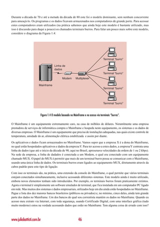 Durante a década de 70 e até a metade da década de 80 este foi o modelo dominante, sem nenhum concorrente
para ameaçá-lo. Os programas e os dados ficavam armazenados nos computadores de grande porte. Para acessar
estes computadores eram utilizados (na prática sabemos que ainda hoje este modelo é bastante utilizado, mas
isso é discussão para daqui a pouco) os chamados terminais burros. Para falar um pouco mais sobre este modelo,
considere o diagrama da Figura 1.4:




                                                                                    Terminal “burro”

                                     Linha de
                                     dados
                                                                                    Terminal “burro”
                                            Modem        Multiplexer

                       Mainframe
                                                                                    Terminal “burro”




                                                                                    Terminal “burro”



                        Figura 1.4 O modelo baseado no Mainframe e no acesso via terminais “burros”.

O Mainframe é um equipamente extremamente caro, na casa de milhões de dólares. Noramlmente uma empresa
prestadora de serviços de informática compra o Mainframe e hospeda neste equipamento, os sistemas e os dados de
diversas empresas. O Mainframe é um equipamente que precisa de instalações adequadas, nas quais existe controle de
temperatura, umidade do ar, alimentação elétrica estabilizada e assim por diante.

Os aplicativos e dados ficam armazenados no Mainframe. Vamos supor que a empresa X é a dona do Mainframe,
no qual estão hospedados aplicativos e dados da empreza Y. Para ter acesso a estes dados, a empresa Y contrata uma
linha de dados (que até o início da década de 90, aqui no Brasil, apresenava velocidades da ordem de 1 ou 2 kbps).
Na sede da empresa, a linha de dadados é conectada a um Modem, o qual era conectado com um equipamente
chamado MUX. O papel do MUX é permitir que mais de um terminal burro possa se comunicar com o Mainframe,
usando uma única linha de dados. Os terminais burros eram ligados ao equipamento MUX, diretamente através da
cabos padrão para este tipo de ligação.

Com isso os terminais são, na prática, uma extensão da console do Mainframe, o qual permite que vários terminais
estejam conectados simultaneamente, inclusive acessando diferentes sistemas. Este modelo ainda é muito utilizado,
embora novos elementos tenham sido introduzidos. Por exemplo, os terminais burros foram praticamente extintos.
Agora o terminal é simplesmente um software emulador de terminal, que fica instalada em um computador PC ligado
em rede. Mas muitos dos sistemas e dados empresariais, utilizados hoje em dia ainda estão hospedados no Mainframe.
Pegue a lista dos dez maiores bancos brasileiros (públicos ou privados) e, no mínimo, cinco deles, ainda tem grande
parte dos dados no Mainframe. Um dos bancos do qual sou correntista mantém os dados no Mainframe. Quando eu
acesso meu extrato via Internet, com toda segurança, usando Certificado Digital, com uma interface gráfica (tudo
muito moderno) estou na verdade acessando dados que estão no Mainframe. Tem alguma coisa de errado com isso?



www.juliobattisti.com.br                                    46
 