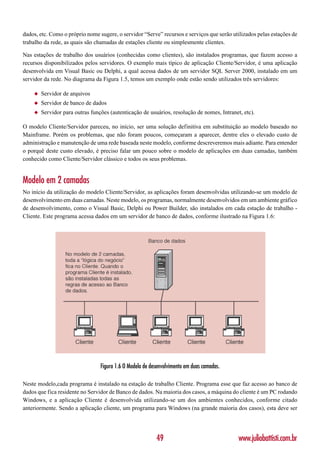 dados, etc. Como o próprio nome sugere, o servidor “Serve” recursos e serviços que serão utilizados pelas estações de
trabalho da rede, as quais são chamadas de estações cliente ou simplesmente clientes.

Nas estações de trabalho dos usuários (conhecidas como clientes), são instalados programas, que fazem acesso a
recursos disponibilizados pelos servidores. O exemplo mais típico de aplicação Cliente/Servidor, é uma aplicação
desenvolvida em Visual Basic ou Delphi, a qual acessa dados de um servidor SQL Server 2000, instalado em um
servidor da rede. No diagrama da Figura 1.5, temos um exemplo onde estão sendo utilizados três servidores:

    ◆   Servidor de arquivos
    ◆   Servidor de banco de dados
    ◆   Servidor para outras funções (autenticação de usuários, resolução de nomes, Intranet, etc).

O modelo Cliente/Servidor pareceu, no início, ser uma solução definitiva em substituição ao modelo baseado no
Mainframe. Porém os problemas, que não foram poucos, começaram a aparecer, dentre eles o elevado custo de
administração e manutenção de uma rede baseada neste modelo, conforme descreveremos mais adiante. Para entender
o porquê deste custo elevado, é preciso falar um pouco sobre o modelo de aplicações em duas camadas, também
conhecido como Cliente/Servidor clássico e todos os seus problemas.


Modelo em 2 camadas
No início da utilização do modelo Cliente/Servidor, as aplicações foram desenvolvidas utilizando-se um modelo de
desenvolvimento em duas camadas. Neste modelo, os programas, normalmente desenvolvidos em um ambiente gráfico
de desenvolvimento, como o Visual Basic, Delphi ou Power Builder, são instalados em cada estação de trabalho -
Cliente. Este programa acessa dados em um servidor de banco de dados, conforme ilustrado na Figura 1.6:




                                 Figura 1.6 O Modelo de desenvolvimento em duas camadas.

Neste modelo,cada programa é instalado na estação de trabalho Cliente. Programa esse que faz acesso ao banco de
dados que fica residente no Servidor de Banco de dados. Na maioria dos casos, a máquina do cliente é um PC rodando
Windows, e a aplicação Cliente é desenvolvida utilizando-se um dos ambientes conhecidos, conforme citado
anteriormente. Sendo a aplicação cliente, um programa para Windows (na grande maioria dos casos), esta deve ser




                                                          49                                www.juliobattisti.com.br
 
