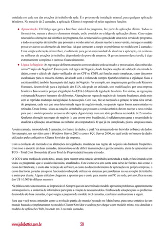 instalada em cada um das estações de trabalho da rede. É o processo de instalação normal, para qualquer aplicação
Windows. No modelo de 2 camadas, a aplicação Cliente é responsável pelas seguintes funções:

     ◆   Apresentação: O Código que gera a Interface visível do programa, faz parte da aplicação cliente. Todos os
         formulários, menus e demais elementos visuais, estão contidos no código da aplicação cliente. Caso sejam
         necessárias alterações na interface do programa, faz-se necessária a geração de uma nova versão do programa,
         e todos as estações de trabalho que possuem a versão anterior, devem receber a nova versão, para que o usuário
         possa ter acesso as alterações da interface. Aí que começam a surgir os problemas no modelo em 2 camadas:
         Uma simples alteração de interface, é suficiente para gerar a necessidade de atualizar a aplicação, em centenas
         ou milhares de estações de trabalho, dependendo do porte da empresa. O gerenciamento desta tarefa, é algo
         extremamente complexo e oneroso financeiramente.
     ◆   Lógica do Negócio: As regras que definem a maneira como os dados serão acessados e processados, são conhecidas
         como “Lógica do Negócio”. Fazem parte da Lógica do Negócio, desde funções simples de validação da entrada de
         dados, como o cálculo do digito verificador de um CPF ou CNPJ, até funções mais complexas, como descontos
         escalonados para os maiores clientes, de acordo com o volume da compra. Questões relativas a legislação fiscal e
         escrita contábil, também fazem parte da Lógica do Negócio. Por exemplo, um programa para gerência de Recursos
         Humanos, desenvolvido para a legislação dos EUA, não pode ser utilizado, sem modificações, por uma empresa
         brasileira. Isso acontece porque a legislação dos EUA é diferente da legislação brasileira. Em síntese, as regras para
         o sistema de Recursos humanos são diferentes. Alterações nas regras do negócio são bastante freqüentes, ainda mais
         com as repetidas mudanças na legislação do nosso país. Com isso, faz-se necessária a geração de uma nova versão
         do programa, cada vez que uma determinada regra de negócio muda, ou quando regras forem acrescentadas ou
         retiradas. Desta forma, todos as estações de trabalho que possuem a versão anterior, devem receber a nova versão,
         para que o usuário possa ter acesso as alterações. Agora temos mais um sério problema no modelo de 2 camadas:
         Qualquer alteração nas regras do negócio (o que ocorre com freqüência), é suficiente para gerar a necessidade de
         atualizar a aplicação, em centenas ou milhares de computadores. O que já era complicado, piorou um pouco mais.

A outra camada, no modelo de 2 camadas, é o Banco de dados, o qual fica armazenado no Servidor de banco de dados.
Por exemplo, um servidor com o Windows Server 2003 e com o SQL Server 2000, no qual estão os bancos de dados
utilizados pelos aplicativos Cliente/Servidor da empresa.

Com a evolução do mercado e as alterações da legislação, mudanças nas regras do negócio são bastante freqüentes.
Com isso o modelo de duas camadas, demonstrou-se de difícil manutenção e gerenciamento, além de apresentar um
TCO – Total Cost Ownership (Custo Total de Propriedade) bastante elevado.

O TCO é uma medida do custo total, anual, para manter uma estação de trabalho conectada a rede, e funcionando com
todos os programas que o usuário necessita, atualizados. Este custo leva em conta uma série de fatores, tais como o
custo do Hardware, o custo das licenças de software, o custo do desenvolvimento de aplicações na própria empresa, o
custo das horas paradas em que o funcionário não pode utilizar os sistemas por problemas na sua estação de trabalho
e assim por diante. Alguns cálculos chegaram a apontar que o custo para manter um PC em rede, por ano, fica na casa
dos U$ 10.000 (é dólares mesmo).

Na prática este custo mostrou-se impraticável. Sempre que um determinado modelo apresenta problemas, aparentemente
intransponíveis, a indústria de informática parte para a criação de novos modelos. Em busca de soluções para os problemas
do modelo de duas camadas, é que surgiu a proposta do modelo de 3 camadas, conforme analisaremos a seguir.

Para que você possa entender como a evolução partiu do mundo baseado no Mainframe, para uma tentativa de um
mundo baseado completamente no modelo Cliente/Servidor e acabou por chegar a um modelo misto, vou detalhar o
modelo de aplicações Web, baseado em 3 ou mais camadas.




www.juliobattisti.com.br                                      50
 