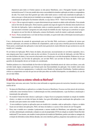 disponíveis para todos os Clientes (parece ou não parece Mainframe, com o Navegador fazendo o papel do
         terminal de acesso?). Com este modelo não existe a necessidade de reinstalar a aplicação em todos os computadores
         da rede. Fica muito mais fácil garantir que todos estão tendo acesso a versão mais atualizada da aplicação. A
         única coisa que o cliente precisa ter instalado na sua máquina, é o navegador. Com isso os custos de manutenção
         e atualização de aplicações fica bastante reduzido, ou seja, baixa o TCO – Total Cost Ownership.
     ◆   Lógica: São as regras do negócio, as quais determinam de que maneira os dados serão utilizados. Esta camada
         está no Servidor de Aplicações. Desta maneira, quando uma regra do negócio for alterada, basta atualizá-la no
         Servidor de Aplicações. Após a atualização, todos os usuários passarão a ter acesso a nova versão, sem que
         seja necessário reinstalar o programa em cada estação de trabalho da rede. Vejam que ao centralizar as regras
         do negócio em um Servidor de Aplicações, estamos facilitando a tarefa de manter a aplicação atualizada.
     ◆   Dados: Nesta camada temos o servidor de banco de dados, no qual reside toda a informação necessária para o
         funcionamento da aplicação.

Com o deslocamento da camada de apresentação para um Servidor Web, resolvemos o problema de termos que
atualizar a aplicação, em centenas ou milhares de computadores, cada vez que uma a interface precisar de alterações.
Neste ponto a atualização das aplicações é uma tarefa mais gerenciável, muito diferente do que acontecia no caso do
modelo em 2 camadas.

Os servidores de Aplicação, Web e banco de dados, não precisam, necessariamente ser servidores separados, isto é,
uma máquina para fazer o papel de cada um dos servidores. O conceito de servidor de Aplicação, servidor Web ou
servidor de Banco de dados, é um conceito relacionado com a função que o servidor desempenha. Podemos ter, em um
mesmo equipamento, um Servidor de aplicações, um servidor Web e um servidor de banco de dados. Claro que
questões de desempenho devem ser levadas em consideração.

Também podemos ter a funcionalidade do Servidor de Aplicações distribuída através de vários servidores, com cada
servidor tendo alguns componentes que formam parte das funcionalidades da aplicação. Este modelo onde temos
componentes em diversos equipamentos, é conhecido como Modelo de Aplicações Distribuídas. Também podemos
colocar os componentes em mais do que um servidor para obter um melhor desempenho, ou redundância, no caso de
um servidor falhar.


O Júlio ficou louco ou estamos voltando ao Mainframe?
Amigo leitor, nem uma, nem outra. Você deve estar utilizando os seguintes passos de raciocínio, baseado no texto que
acabou de ler:

1.   Na época do Mainframe os aplicativos e os dados ficavam no Mainframe. O acesso era feito através de terminais,
     conhecidos como terminais burros. A administração era feita centralizadamente, o que facilitava a atualização e
     manutenção das aplicações.
2.   No modelo Cliente/Servidor clássico a aplicação e a lógica ficava no programa instalado na estação de trabalho
     cliente e os dados no servidor de banco de dados. Isso gera dificuldades para atualização das aplicações e um
     elevado custo para manter este modelo funcionando.
3.    A nova tendência é portar as aplicações para um modelo de n camadas, onde as aplicações, a lógica e os dados
     ficam em servidores (de aplicações, Web e de banco de dados) e o acesso é feito através de um Navegador.
4.   Puxa, mas o modelo em n camadas é praticamente o mesmo modelo do Mainframe, com aplicações e dados no
     servidor, administração centralizada e redução no custo de propriedade (TCO) em relação ao modelo Cliente/Servidor
     tradicional? É isso mesmo, este modelo é muito próximo do modelo do Mainframe, porém com todas as vantagens da
     evolução da informática nestas últimas décadas, tais como interfaces gráficas, programas mais poderosos e por aí vai.



                                                           53                                   www.juliobattisti.com.br
 