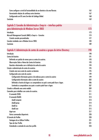 Como configurar o nível de funcionalidade de um domínio e de uma floresta:                                    165
   Gerenciando relações de confiança entre domínios.                                                             167
   Configurando um DC como Servidor de Catálogo Global.                                                          168
Conclusão                                                                                                        169


Capítulo 3: Consoles de Administração e Snap-in – interface padrão
para Administração do Windows Server 2003                                                                       173
Introdução                                                                                                       173
Microsoft Management Console (MMC) e Snap-in – Conceitos                                                         174
    Criando consoles personalizados                                                                              177
Consoles instalados com o Windows Server 2003.                                                                   183
Conclusão                                                                                                        189


Capítulo 4: Administração de contas de usuários e grupos do Active Directory                                    190
Introdução                                                                                                       190
Contas de Usuários                                                                                               191
    Definindo um padrão de nomes para as contas de usuários.                                                     193
    Observações Sobre o Nome das Contas de Usuários                                                              193
    Questões relacionadas com a definição da senha do usuário                                                    194
Criação e administração de contas de usuários.                                                                   195
    Criando uma nova conta de usuário no domínio:                                                                195
    Configurando uma conta de usuário                                                                            199
        Configurando informações gerais e de endereço para a conta do usuário:                                   199
        Configurando informações sobre a conta do usuário:                                                       202
        Definindo o horário de logon e os computadores na qual a conta pode fazer o logon.                       206
        Limitando os computadores nos quais o usuário pode fazer o logon.                                        207
Criando e utilizando uma conta modelo                                                                            209
Comandos para trabalhar com contas de usuários.                                                                  211
    O comando CSVDE:                                                                                             211
    O comando DSADD:                                                                                             213
        dsadd computer                                                                                           213
        dsadd group                                                                                              214
        dsadd ou                                                                                                 215
        dsadd user                                                                                               215
    dsget user                                                                                                   217
    Outros commandos disponíveis:                                                                                220
O Conceito de Profiles                                                                                           220
    Vantagens de se Utilizar Profiles:                                                                           221
    Tipos de User Profile:                                                                                       221
    Entendendo o conteúdo de uma User profile                                                                    223



                                                                  IX                         www.juliobattisti.com.br
 