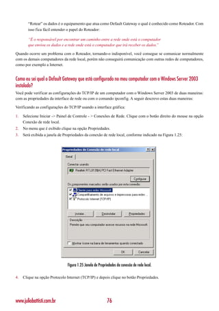 “Rotear” os dados é o equipamento que atua como Default Gateway o qual é conhecido como Roteador. Com
        isso fica fácil entender o papel do Roteador:

        “É o responsável por encontrar um caminho entre a rede onde está o computador
        que enviou os dados e a rede onde está o computador que irá receber os dados.
                                                                                    ”

Quando ocorre um problema com o Roteador, tornando-o indisponível, você consegue se comunicar normalmente
com os demais computadores da rede local, porém não conseguirá comunicação com outras redes de computadores,
como por exemplo a Internet.


Como eu sei qual o Default Gateway que está configurado no meu computador com o Windows Server 2003
instalado?
Você pode verificar as configurações do TCP/IP de um computador com o Windows Server 2003 de duas maneiras:
com as propriedades da interface de rede ou com o comando ipconfig. A seguir descrevo estas duas maneiras:

Verificando as configurações do TCP/IP usando a interface gráfica:

1.   Selecione Iniciar -> Painel de Controle - > Conexões de Rede. Clique com o botão direito do mouse na opção
     Conexão de rede local.
2.   No menu que é exibido clique na opção Propriedades.
3.   Será exibida a janela de Propriedades da conexão de rede local, conforme indicado na Figura 1.25:




                                Figura 1.25 Janela de Propriedades da conexão de rede local.

4.   Clique na opção Protocolo Internet (TCP/IP) e depois clique no botão Propriedades.




www.juliobattisti.com.br                                    76
 