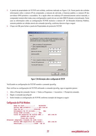 5.   A janela de propriedades do TCP/IP será exibida, conforme indicado na Figura 1.26. Nesta janela são exibidas
     informações sobre o número IP do computador, a máscara de sub-rede, o Gateway padrão e o número IP dos
     servidores DNS primário e secundário. Se a opção obter um endereço IP automaticamente estiver marcada, o
     computador tentará obter todas estas configurações a partir de um servidor DHCP, durante a inicialização. Neste
     caso as informações sobre as configurações TCP/IP, inclusive o número IP do Roteador (Gateway Padrão),
     somente poderão ser obtidas através do comando ipconfig, conforme descrevo logo a seguir.
6.   Clique em OK para fechar a janela de Propriedades do protocolo TCP/IP.




                                  Figura 1.26 Informações sobre a configuração do TCP/IP.

Verificando as configurações do TCP/IP usando o comando ipconfig:

Para verificar as configurações do TCP/IP, utilizando o comando ipconfig, siga os seguintes passos:

1.   Abra o Prompt de comando: Iniciar -> Todos os Programas -> Acessórios -> Prompt de comando.
2.   Digite o comando ipconfig/all
3.   Serão listadas as configurações do TCP/IP, conforme exemplo da listagem a seguir:

Configuração de IP do Windows
        Nome do host...........:     MICRO080
        Sufixo DNS primário........: abc.com.br
        Tipo de nó............: Híbrida
        Roteamento de IP ativado.....:     Não
        Proxy WINS ativado........: Não
        Lista de pesquisa de sufixo DNS..:      abc.com.br
                vendas.abc.com.br
                finan.abc.com.br
Ethernet adaptador Conexão de rede local:
        Sufixo DNS específico de conexão.:      abc.com.br
        Descrição.............: 3COM - AX 25




                                                           77                               www.juliobattisti.com.br
 