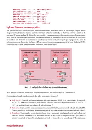 Endereço físico..........:   04-02-B3-92-82-CA
           DHCP ativado...........:     Sim
           Configuração automática ativada..:      Sim
           Endereço IP............:     10.10.10.222
           Máscara de sub-rede........: 255.255.0.0
           Gateway padrão..........:    10.10.10.1
           Servidor DHCP...........:    10.10.10.2
           Servidores DNS..........:    10.10.10.2
           Servidor WINS primário......:      10.10.10.2


Explicando Roteamento – um exemplo prático:
Vou apresentar a explicação sobre como o roteamento funciona, através da análise de um exemplo simples. Vamos
imaginar a situação de uma empresa que tem a matriz em SP e uma filial no RJ. O objetivo é conectar a rede local da
matriz em SP com a rede local da filial no RJ, para permitir a troca de mensagens e documentos entre os dois escritórios.
Nesta situação o primeiro passo é contratar um link de comunicação entre os dois escritórios. Em cada escritório deve
ser instalado um Roteador. E finalmente os roteadores devem ser configurados para que seja possível a troca de
informações entre as duas redes. Na Figura 1.27, apresento a ilustração desta pequena rede de longa distância (WAN).
Em seguida vou explicar como funciona o roteamento entre as duas redes:




                            Figura 1.27 Interligando duas redes locais para formar a WAN da empresa.

Nesta pequena rede temos um exemplo simples de roteamento, mas muito a explicar. Então vamos lá.

Como está configurado o endereçamento das redes locais e dos roteadores?

     ◆   Rede de SP: Esta rede utiliza um esquema de endereçamento 10.10.10.0, com máscara de sub-rede
         255.255.255.0. Observe que embora, teoricamente, seria uma rede Classe A (primeiro número na faixa de 1 a
         126), está sendo utilizada uma máscara de sub-rede classe C.
     ◆   Rede de RJ: Esta rede utiliza um esquema de endereçamento 10.10.20.0, com máscara de sub-rede 255.255.255.0.
         Observe que embora, teoricamente, seria uma rede Classe A, está sendo utilizada uma máscara de sub-rede classe C.
     ◆   Roteadores: Cada roteador possui duas interfaces. Uma é a chamada interface de LAN (rede local), a qual
         conecta o roteador com a rede local. A outra é a interface de WAN (rede de longa distância), a qual conecta o
         roteador com o link de dados. Na interface de rede local, o roteador deve ter um endereço IP da rede interna.



www.juliobattisti.com.br                                      78
 