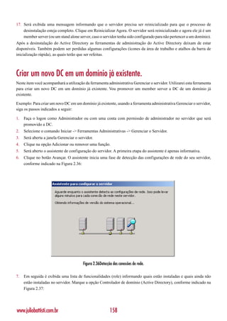 17. Será exibida uma mensagem informando que o servidor precisa ser reinicializado para que o processo de
    desinstalação esteja completo. Clique em Reinicializar Agora. O servidor será reinicializado e agora ele já é um
    member server (ou um stand alone server, caso o servidor tenha sido configurado para não pertencer a um domínio).
Após a desinstalação do Active Directory as ferramentas de administração do Active Directory deixam de estar
disponíveis. Também podem ser perdidas algumas configurações (ícones da área de trabalho e atalhos da barra de
inicialização rápida), as quais terão que ser refeitas.



Criar um novo DC em um domínio já existente.
Neste item você acompanhará a utilização da ferramenta administrativa Gerenciar o servidor. Utilizarei esta ferramenta
para criar um novo DC em um domínio já existente. Vou promover um member server a DC de um domínio já
existente.

Exemplo: Para criar um novo DC em um domínio já existente, usando a ferramenta administrativa Gerenciar o servidor,
siga os passos indicados a seguir:

1.   Faça o logon como Administrador ou com uma conta com permissão de administrador no servidor que será
     promovido a DC.
2.   Selecione o comando Iniciar -> Ferramentas Administrativas -> Gerenciar o Servidor.
3.   Será aberta a janela Gerenciar o servidor.
4.   Clique na opção Adicionar ou remover uma função.
5.   Será aberto o assistente de configuração do servidor. A primeira etapa do assistente é apenas informativa.
6.   Clique no botão Avançar. O assistente inicia uma fase de detecção das configurações de rede do seu servidor,
     conforme indicado na Figura 2.36:




                                        Figura 2.36Detecção das conexões de rede.

7.   Em seguida é exibida uma lista de funcionalidades (role) informando quais estão instaladas e quais ainda não
     estão instaladas no servidor. Marque a opção Controlador de domínio (Active Directory), conforme indicado na
     Figura 2.37:




www.juliobattisti.com.br                                 158
 