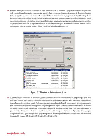 14. Porém é pouco provável que você saiba de cor o nome de todos os usuários e grupos da sua rede (imagine uma
    rede com milhares de usuários e dezenas de grupos). Para exibir uma listagem das contas do domínio clique no
    botão Avançado... A janela será expandida e será exibido um formulário para pesquisa no Active Directory. Neste
    formulário você pode definir vários critérios de pesquisa, conforme mostrarei na parte final deste capítulo. Neste
    momento nos interessa exibir a lista completa de objetos, para selecionar os que queremos adicionar como membros
    do grupo. Para exibir todos os objetos basta clicar no botão Localizar agora. Como não definimos nenhum critério
    de pesquisa, todos os objetos serão exibidos, conforme indicado na Figura 4.39:




                                  Figura 4.39 Exibindo todos os objetos do domínio abc.com.

15. Agora você deve selecionar os usuários e grupos que serão incluídos como membro do grupo GrupoTeste. Para
    selecionar objetos nesta janela é como selecionar arquivos no Windows Explorer. Para selecionar vários objetos,
    intercaladamente, pressione a tecla Ctrl, mantenha-a pressionada e vá clicando nos objetos a serem selecionados.
    Para selecionar vários objetos em seqüência, clique no primeiro objeto a ser selecionado, libero o botão do mouse,
    pressiona a tecla Shift e mantenha-a pressionada e clique no último objeto da lista. Com isso todos, desde o
    primeiro até o último serão selecionados. Utilize uma destas técnicas para selecionar os objetos (usuários, grupos,
    computadores, etc), que farão parte do grupo GrupoTeste. No exemplo da Figura 4.40 selecionei cinco usuários
    (Usuário 01, Usuário 02 , Usuário 03. Usuário 04, e Usuário 05).




www.juliobattisti.com.br                                   248
 