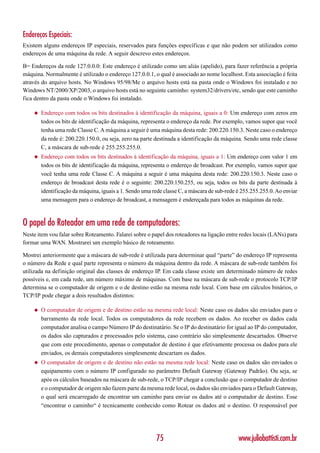 Endereços Especiais:
Existem alguns endereços IP especiais, reservados para funções específicas e que não podem ser utilizados como
endereços de uma máquina da rede. A seguir descrevo estes endereços.

B= Endereços da rede 127.0.0.0: Este endereço é utilizado como um aliás (apelido), para fazer referência a própria
máquina. Normalmente é utilizado o endereço 127.0.0.1, o qual é associado ao nome localhost. Esta associação é feita
através do arquivo hosts. No Windows 95/98/Me o arquivo hosts está na pasta onde o Windows foi instalado e no
Windows NT/2000/XP/2003, o arquivo hosts está no seguinte caminho: system32/drivers/etc, sendo que este caminho
fica dentro da pasta onde o Windows foi instalado.

    ◆   Endereço com todos os bits destinados à identificação da máquina, iguais a 0: Um endereço com zeros em
        todos os bits de identificação da máquina, representa o endereço da rede. Por exemplo, vamos supor que você
        tenha uma rede Classe C. A máquina a seguir é uma máquina desta rede: 200.220.150.3. Neste caso o endereço
        da rede é: 200.220.150.0, ou seja, zero na parte destinada a identificação da máquina. Sendo uma rede classe
        C, a máscara de sub-rede é 255.255.255.0.
    ◆   Endereço com todos os bits destinados à identificação da máquina, iguais a 1: Um endereço com valor 1 em
        todos os bits de identificação da máquina, representa o endereço de broadcast. Por exemplo, vamos supor que
        você tenha uma rede Classe C. A máquina a seguir é uma máquina desta rede: 200.220.150.3. Neste caso o
        endereço de broadcast desta rede é o seguinte: 200.220.150.255, ou seja, todos os bits da parte destinada à
        identificação da máquina, iguais a 1. Sendo uma rede classe C, a máscara de sub-rede é 255.255.255.0. Ao enviar
        uma mensagem para o endereço de broadcast, a mensagem é endereçada para todos as máquinas da rede.



O papel do Roteador em uma rede de computadores:
Neste item vou falar sobre Roteamento. Falarei sobre o papel dos roteadores na ligação entre redes locais (LANs) para
formar uma WAN. Mostrarei um exemplo básico de roteamento.

Mostrei anteriormente que a máscara de sub-rede é utilizada para determinar qual “parte” do endereço IP representa
o número da Rede e qual parte representa o número da máquina dentro da rede. A máscara de sub-rede também foi
utilizada na definição original das classes de endereço IP. Em cada classe existe um determinado número de redes
possíveis e, em cada rede, um número máximo de máquinas. Com base na máscara de sub-rede o protocolo TCP/IP
determina se o computador de origem e o de destino estão na mesma rede local. Com base em cálculos binários, o
TCP/IP pode chegar a dois resultados distintos:

    ◆   O computador de origem e de destino estão na mesma rede local: Neste caso os dados são enviados para o
        barramento da rede local. Todos os computadores da rede recebem os dados. Ao receber os dados cada
        computador analisa o campo Número IP do destinatário. Se o IP do destinatário for igual ao IP do computador,
        os dados são capturados e processados pelo sistema, caso contrário são simplesmente descartados. Observe
        que com este procedimento, apenas o computador de destino é que efetivamente processa os dados para ele
        enviados, os demais computadores simplesmente descartam os dados.
    ◆   O computador de origem e de destino não estão na mesma rede local: Neste caso os dados são enviados o
        equipamento com o número IP configurado no parâmetro Default Gateway (Gateway Padrão). Ou seja, se
        após os cálculos baseados na máscara de sub-rede, o TCP/IP chegar a conclusão que o computador de destino
        e o computador de origem não fazem parte da mesma rede local, os dados são enviados para o Default Gateway,
        o qual será encarregado de encontrar um caminho para enviar os dados até o computador de destino. Esse
        “encontrar o caminho“ é tecnicamente conhecido como Rotear os dados até o destino. O responsável por




                                                          75                                 www.juliobattisti.com.br
 