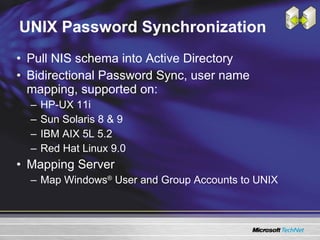 UNIX Password Synchronization Pull NIS schema into Active Directory Bidirectional Password Sync, user name mapping, supported on: HP-UX 11i Sun Solaris 8 & 9 IBM AIX 5L 5.2 Red Hat Linux 9.0 Mapping Server Map Windows ®  User and Group Accounts to UNIX 