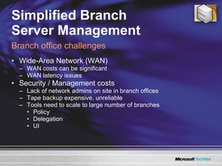 Simplified Branch  Server Management Wide-Area Network (WAN) WAN costs can be significant  WAN latency issues Security / Management costs Lack of network admins on site in branch offices Tape backup expensive, unreliable Tools need to scale to large number of branches Policy Delegation UI Branch office challenges 