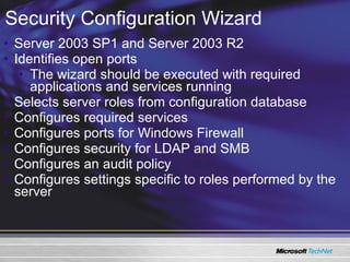 Server 2003 SP1 and Server 2003 R2 Identifies open ports The wizard should be executed with required applications and services running Selects server roles from configuration database Configures required services Configures ports for Windows Firewall Configures security for LDAP and SMB Configures an audit policy Configures settings specific to roles performed by the server Security Configuration Wizard 
