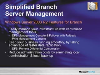 Simplified Branch  Server Management Easily manage your infrastructure with centralized management tools DFS Management Console & Failover with Failback Print Management Console Keep your business running smoothly, by taking advantage of faster data replication DFS: Remote Differential Compression Reduce administration costs by eliminating local administration & local back-up Windows Server 2003 R2 Features for Branch 
